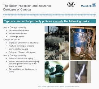 The Boiler Inspection and Insurance
Company of Canada


 Typical commercial property policies exclude the following perils:

Loss or Damage caused by:
      Mechanical Breakdown
      Electrical Breakdown
      Centrifugal Force
Damage caused by:
      Explosion (other than combustion)
      Rupture, Bursting or Cracking
      Burning out or Bulging
      Collapse of Pressure Equipment
Loss or Damage caused by:
      Pressure vessels and piping
      Boilers, Pressure Vessels or Piping
       containing steam or water under
       steam pressure
      Electrical Devices, Appliances or
       Wiring




                                           ©2012 The Boiler Inspection and Insurance Company of Canada. All rights reserved.
 