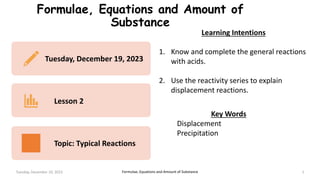 Formulae, Equations and Amount of
Substance
Tuesday, December 19, 2023 1
Tuesday, December 19, 2023
Lesson 2
Topic: Typical Reactions
Formulae, Equations and Amount of Substance
Key Words
Displacement
Precipitation
Learning Intentions
1. Know and complete the general reactions
with acids.
2. Use the reactivity series to explain
displacement reactions.
 