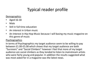 Typical reader profile
Demographics
• Aged 16-18
• Male
• Still in full time education
• An interest in Urban music
• An Interest in Hip-Hop Music because I will basing my music magazine on
this genre of music
Psychographics
In terms of Psychographics my target audience seem to be willing to pay
between £1.00-£5.00 which shows that my target audience are both
“Survivors” and “Social Climbers” however I feel that more of my target
audience are social climbers as they tended to listen to mainstream artists
who were fairly young and popular. In addition the results suggested what
was most asked for in a magazine was the latest news.

 