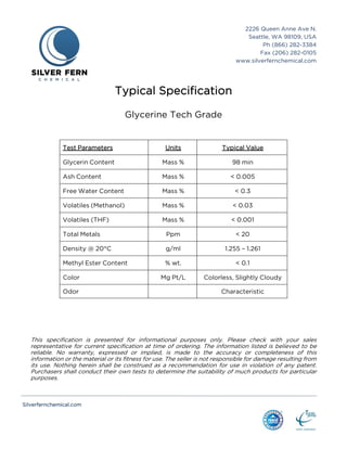 Silverfernchemical.com
2226 Queen Anne Ave N.
Seattle, WA 98109, USA
Ph (866) 282-3384
Fax (206) 282-0105
www.silverfernchemical.com
Typical Specification
Glycerine Tech Grade
Test Parameters Units Typical Value
Glycerin Content Mass % 98 min
Ash Content Mass % < 0.005
Free Water Content Mass % < 0.3
Volatiles (Methanol) Mass % < 0.03
Volatiles (THF) Mass % < 0.001
Total Metals Ppm < 20
Density @ 20°C g/ml 1.255 – 1.261
Methyl Ester Content % wt. < 0.1
Color Mg Pt/L Colorless, Slightly Cloudy
Odor Characteristic
This specification is presented for informational purposes only. Please check with your sales
representative for current specification at time of ordering. The information listed is believed to be
reliable. No warranty, expressed or implied, is made to the accuracy or completeness of this
information or the material or its fitness for use. The seller is not responsible for damage resulting from
its use. Nothing herein shall be construed as a recommendation for use in violation of any patent.
Purchasers shall conduct their own tests to determine the suitability of much products for particular
purposes.
 