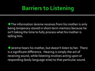 Jereme’s relaxed apparel and primary focuses signifies that he is lazy and doesn’t care.Barriers to Listening   Jereme demonstrates selective attention because he chooses to only set his attention on what he deems is important to him.