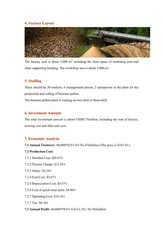 4. Factory Layout
The factory area is about 5,000 m2 including the floor space of workshop area and
other supporting building. The workshop area is about 3,000 m2.
5. Staffing
There should be 30 workers, 6 management person, 2 salesperson in the plant for the
production and selling of biomass pellets.
The biomass pellets plant is running on two-shift or three-shift.
6. Investment Amount
The total investment amount is about USD0.73million, including the rent of factory,
training cost and after-sale cost.
7. Economic Analysis
7.1 Annual Turnover: 40,000t*$161.9/t=$6.476million (The price is $161.9/t.)
7.2 Production Cost:
7.2.1 Sawdust Cost: $56.67/t
7.2.2 Electric Charge: $12.95/t
7.2.3 Salary: $3.24/t
7.2.4 Fuel Cost: $5.67/t
7.2.5 Depreciation Cost: $5.67/t
7.2.6 Cost of quick-wear parts: $4.86/t
7.2.7 Operating Cost: $16.19/t
7.2.7 Tax: $8.10/t
7.3 Annual Profit: 40,000t*($161.9-$113.35) =$1.942millon
 