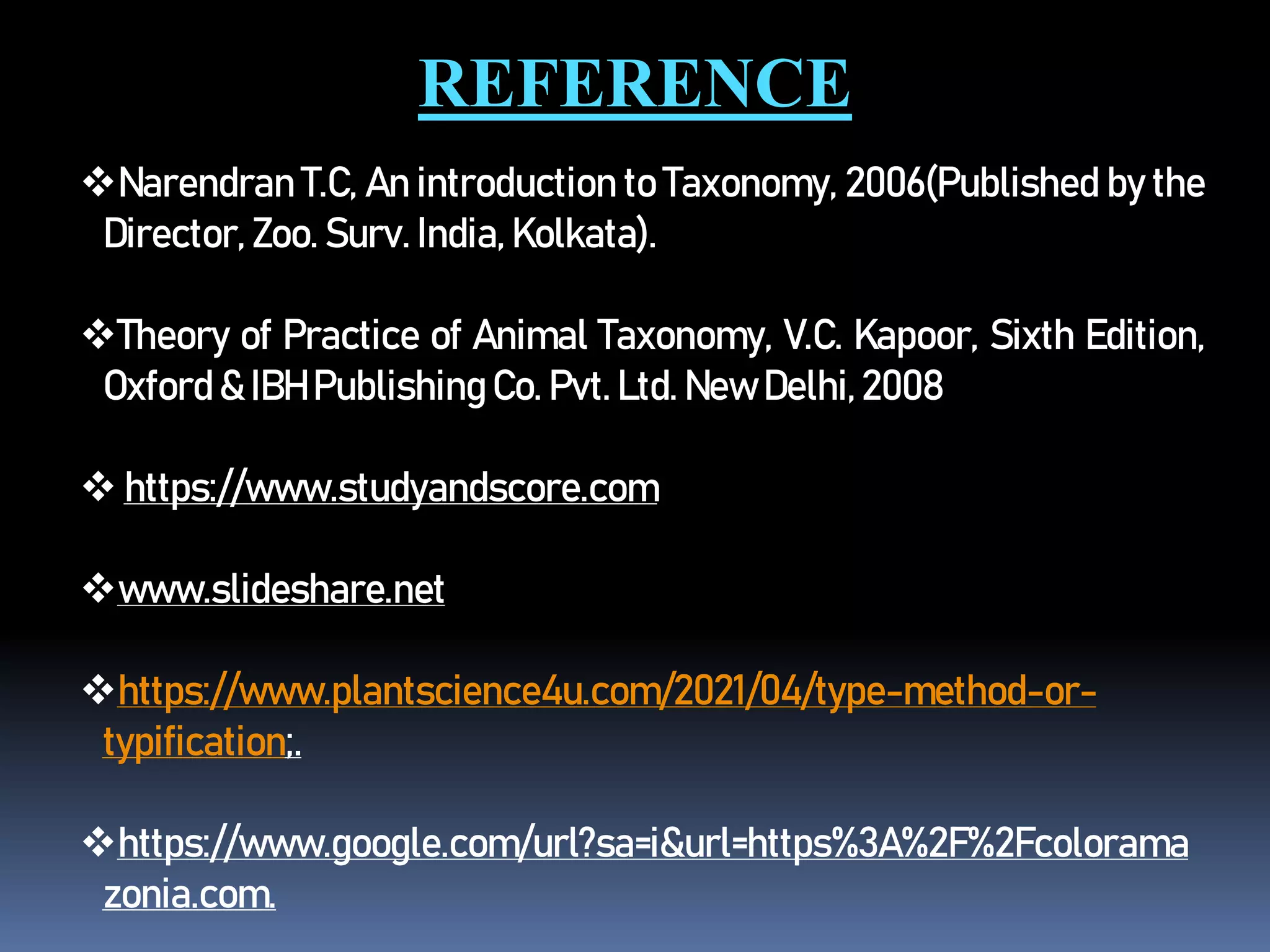 REFERENCE
Narendran T.C, An introduction to Taxonomy, 2006(Published by the
Director, Zoo. Surv. India, Kolkata).
Theory of Practice of Animal Taxonomy, V.C. Kapoor, Sixth Edition,
Oxford & IBH Publishing Co. Pvt. Ltd. New Delhi,2008
 https://www.studyandscore.com
www.slideshare.net
https://www.plantscience4u.com/2021/04/type-method-or-
typification;.
https://www.google.com/url?sa=i&url=https%3A%2F%2Fcolorama
zonia.com.
 
