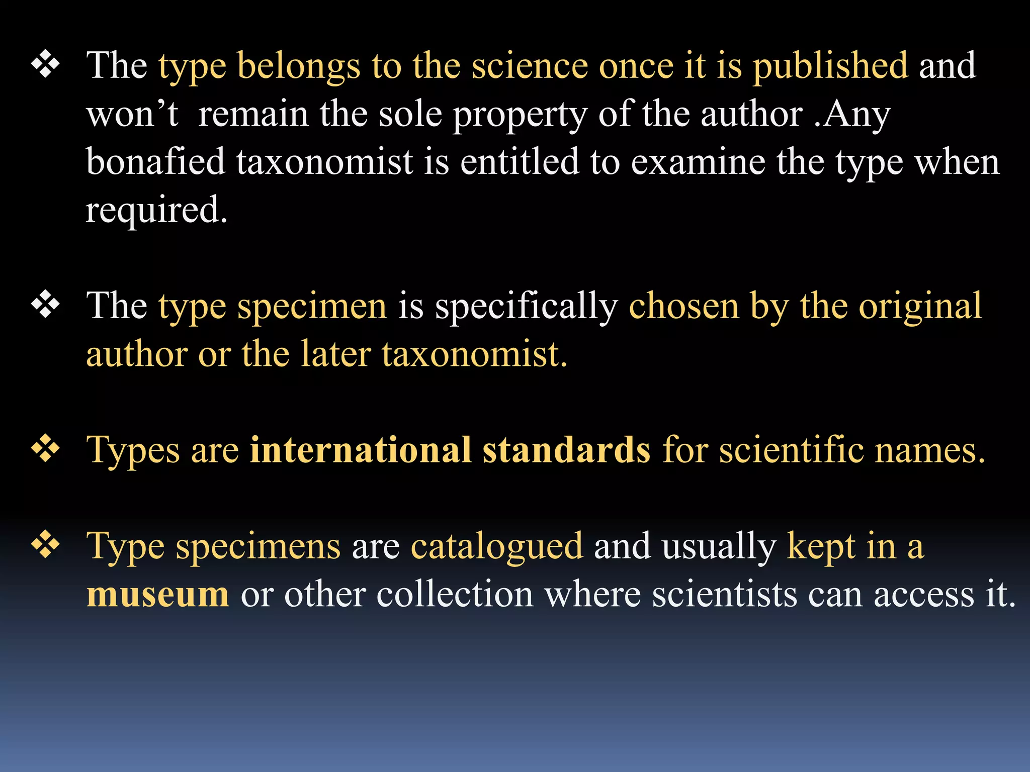  The type belongs to the science once it is published and
won’t remain the sole property of the author .Any
bonafied taxonomist is entitled to examine the type when
required.
 The type specimen is specifically chosen by the original
author or the later taxonomist.
 Types are international standards for scientific names.
 Type specimens are catalogued and usually kept in a
museum or other collection where scientists can access it.
 