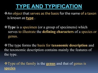 TYPE AND TYPIFICATION
An object that serves as the basis for the name of a taxon
is known as type .
Type is a specimen (or a group of specimens) which
serves to illustrate the defining characters of a species or
genus.
The type forms the basis for taxonomic description and
the taxonomic description contains mainly the features of
the type.
Type of the family is the genus and that of genus is
species
 