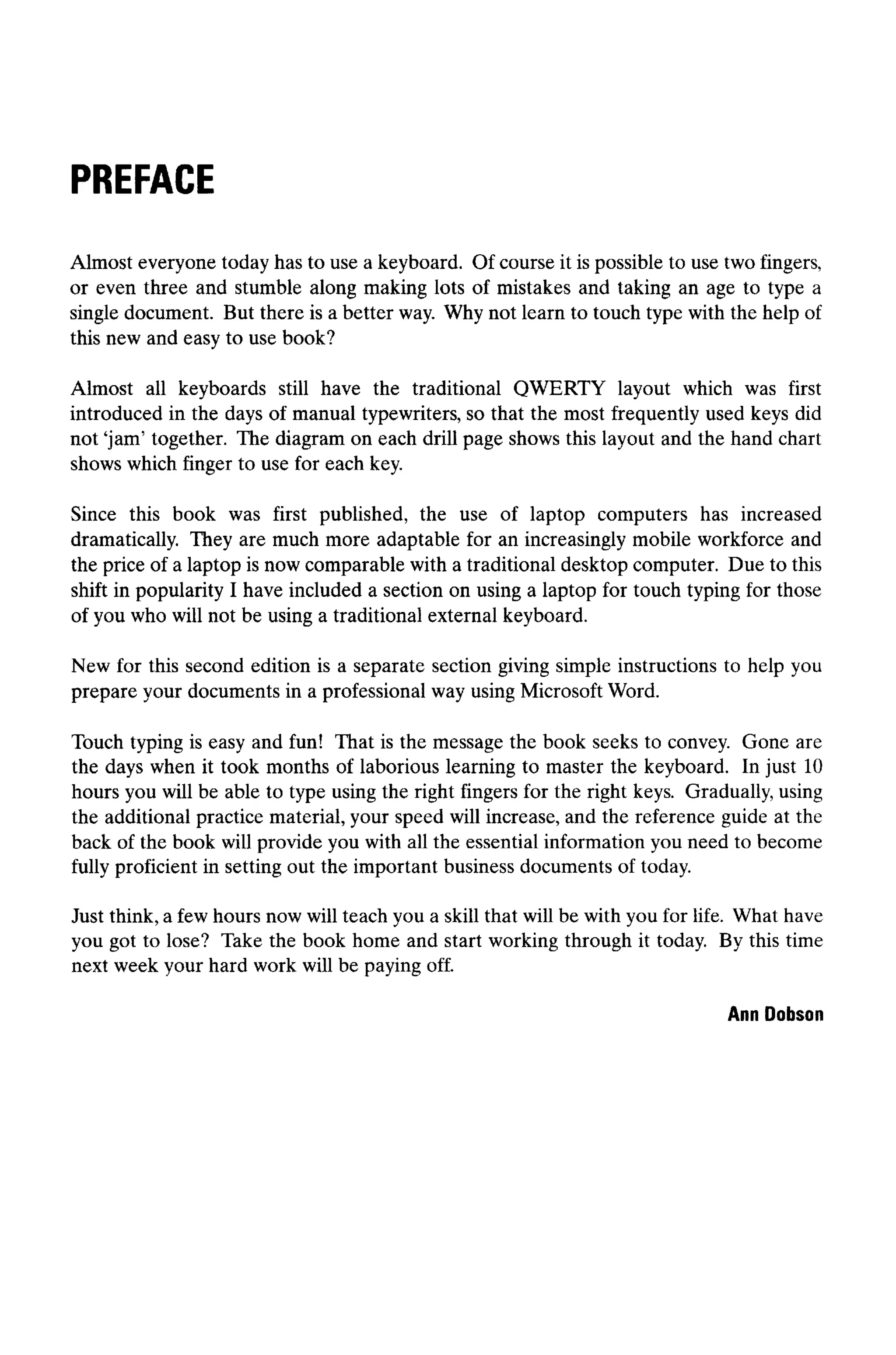 PREFACE
Almost everyone today has to use a keyboard. Of course it is possible to use two fingers,
or even three and stumble along making lots of mistakes and taking an age to type a
single document. But there is a better way. Why not learn to touch type with the help of
this new and easy to use book?
Almost all keyboards still have the traditional QWERTY layout which was first
introduced in the days of manual typewriters, so that the most frequently used keys did
not 'jam' together. The diagram on each drill page shows this layout and the hand chart
shows which finger to use for each key.
Since this book was first published, the use of laptop computers has increased
dramatically. They are much more adaptable for an increasingly mobile workforce and
the price of a laptop is now comparable with a traditional desktop computer. Due to this
shift in popularity I have included a section on using a laptop for touch typing for those
of you who will not be using a traditional external keyboard.
New for this second edition is a separate section giving simple instructions to help you
prepare your documents in a professional way using Microsoft Word.
Touch typing is easy and fun! That is the message the book seeks to convey. Gone are
the days when it took months of laborious learning to master the keyboard. In just 10
hours you will be able to type using the right fingers for the right keys. Gradually, using
the additional practice material, your speed will increase, and the reference guide at the
back of the book will provide you with all the essential information you need to become
fully proficient in setting out the important business documents of today.
Just think, a few hours now will teach you a skill that will be with you for life. What have
you got to lose? Take the book home and start working through it today. By this time
next week your hard work will be payingoff.
Ann Dobson
 