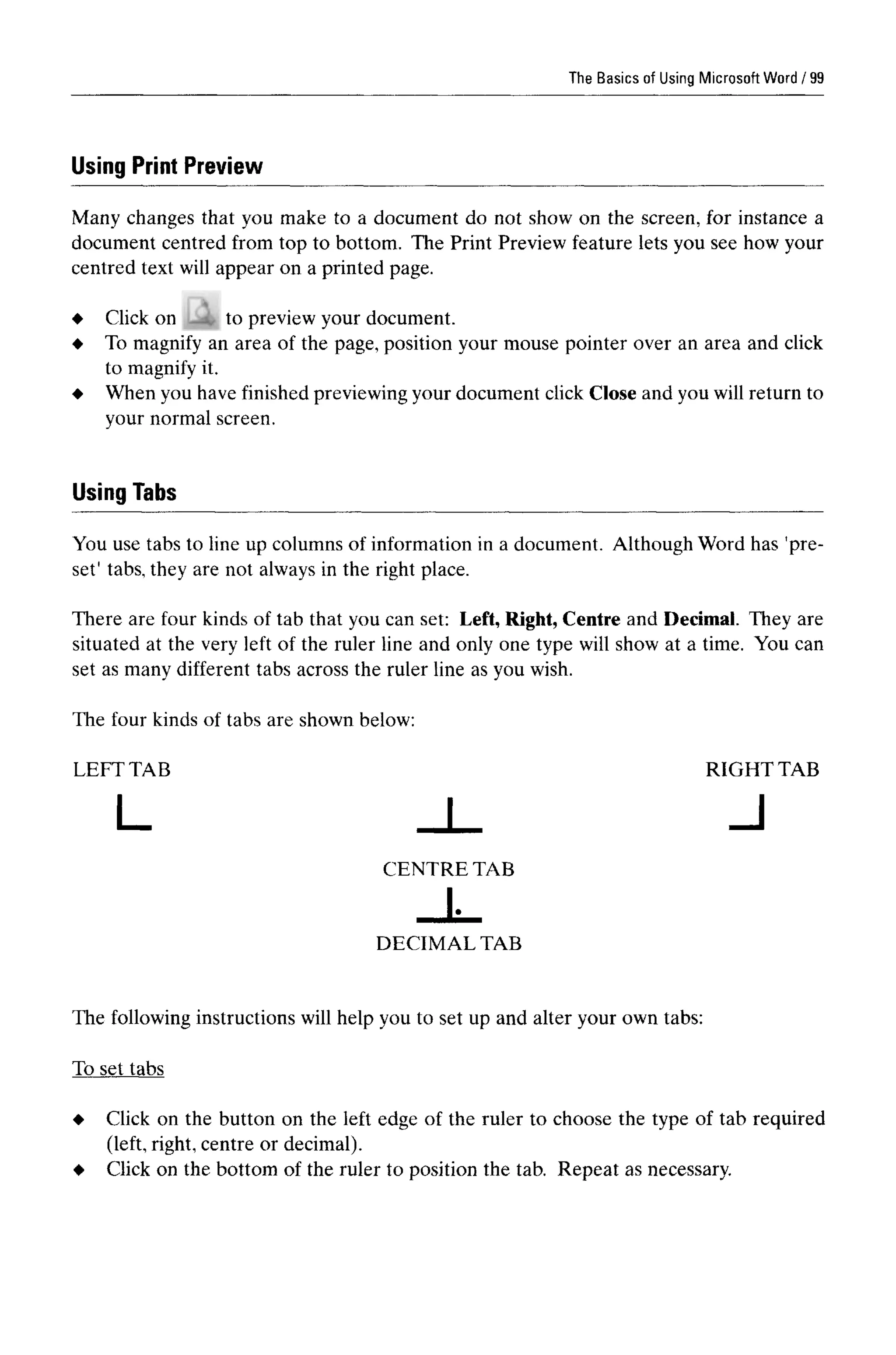 The Basics of Using Microsoft Word
Using Print Preview
Many changes that you make to a document do not show on the screen, for instance a
document centred from top to bottom. The Print Preview feature lets you see how your
centred text will appear on a printed page.
to preview your document.
To magnify an area of the page, position your mouse pointer over an area and click
to magnify it.
When you have finished previewing your document click Close and you will return to
your normal screen.
Using Tabs
You use tabs to line up columns of information in a document. Although Word has 'pre-
set' tabs, they are not always in the right place.
There are four kinds of tab that you can set: Left, Right, Centre and Decimal. They are
situated at the very left of the ruler line and only one type will show at a time. You can
set as many different tabs across the ruler line as you wish.
The four kinds of tabs are shown below:
The following instructions will help you to set up and alter your own tabs:
To set tabs
Click on the button on the left edge of the ruler to choose the type of tab required
(left, right, centre or decimal).
Click on the bottom of the ruler to position the tab. Repeat as necessary.
DECIMAL TAB
LEFT TAB
CENTRE TAB
RIGHTTAB
99
Click on
 