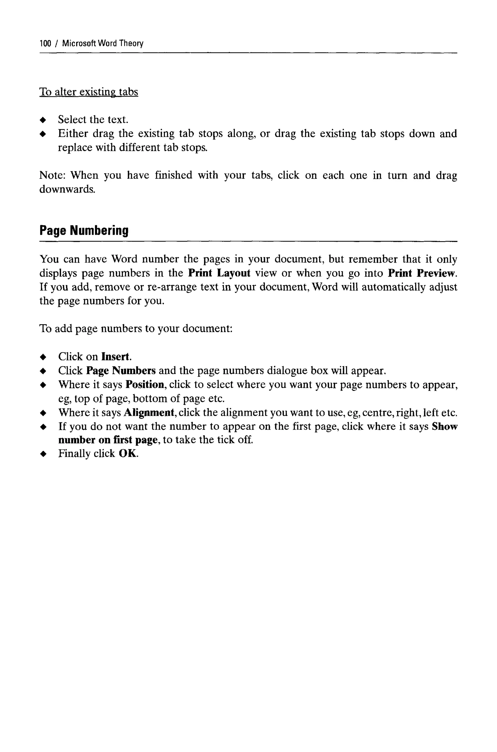 Microsoft Word Theory
To alter existing tabs
Select the text.
Either drag the existing tab stops along, or drag the existing tab stops down and
replace with different tab stops.
Note: When you have finished with your tabs, click on each one in turn and drag
downwards.
Page Numbering
You can have Word number the pages in your document, but remember that it only
displays page numbers in the Print Layout view or when you go into Print Preview.
If you add, remove or re-arrange text in your document, Word will automatically adjust
the page numbers for you.
To add page numbers to your document:
Click on Insert.
Click Page Numbers and the page numbers dialogue box will appear.
Where it says Position, click to select where you want your page numbers to appear,
eg, top of page, bottom of page etc.
Where it says Alignment, click the alignment you want to use,eg,centre, right, left etc.
If you do not want the number to appear on the first page, click where it says Show
number on first page, to take the tick off.
Finally click OK.
100
 