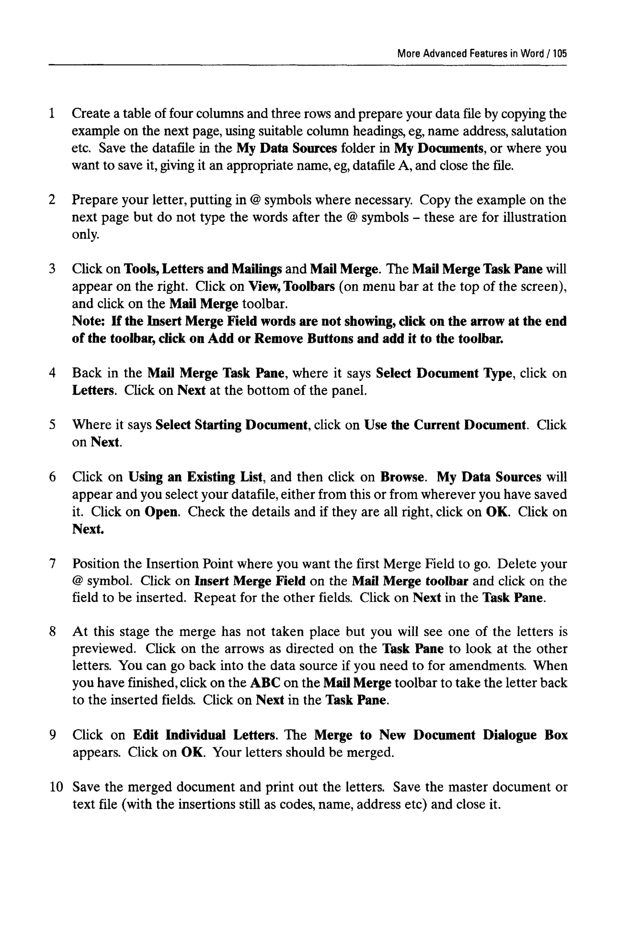 More Advanced Features in Word
1 Create a table of four columns and three rows and prepare your data file by copying the
example on the next page, using suitable column headings, eg,name address, salutation
etc. Save the datafile in the My Data Sources folder in My Documents, or where you
want to save it, givingit an appropriate name, eg, datafileA, and close the file.
2 Prepare your letter, putting in @symbols where necessary. Copy the example on the
next page but do not type the words after the @symbols - these are for illustration
only.
3 Click on Tools, Letters and Mailings and Mail Merge. The MailMergeTask Pane will
appear on the right. Click on View,Toolbars (on menu bar at the top of the screen),
and click on the Mail Merge toolbar.
Note: If the Insert Merge Field words are not showing, click on the arrow at the end
of the toolbar, click on Add or Remove Buttons and add it to the toolbar.
4 Back in the Mail Merge Task Pane, where it says Select Document Type, click on
Letters. Click on Next at the bottom of the panel.
5 Where it says Select StartingDocument, click on Use the Current Document. Click
on Next.
6 Click on Using an Existing List, and then click on Browse. My Data Sources will
appear and you select your datafile,either from this or from wherever you have saved
it. Click on Open. Check the details and if they are all right, click on OK. Click on
Next.
7 Position the Insertion Point where you want the first Merge Field to go. Delete your
@ symbol. Click on Insert Merge Field on the Mail Merge toolbar and click on the
field to be inserted. Repeat for the other fields. Click on Next in the Task Pane.
8 At this stage the merge has not taken place but you will see one of the letters is
previewed. Click on the arrows as directed on the Task Pane to look at the other
letters. You can go back into the data source if you need to for amendments. When
you have finished, click on the ABC on the MailMerge toolbar to take the letter back
to the inserted fields. Click on Next in the Task Pane.
9 Click on Edit Individual Letters. The Merge to New Document Dialogue Box
appears. Click on OK. Your letters should be merged.
10 Save the merged document and print out the letters. Save the master document or
text file (with the insertions still as codes, name, address etc) and close it.
105
 