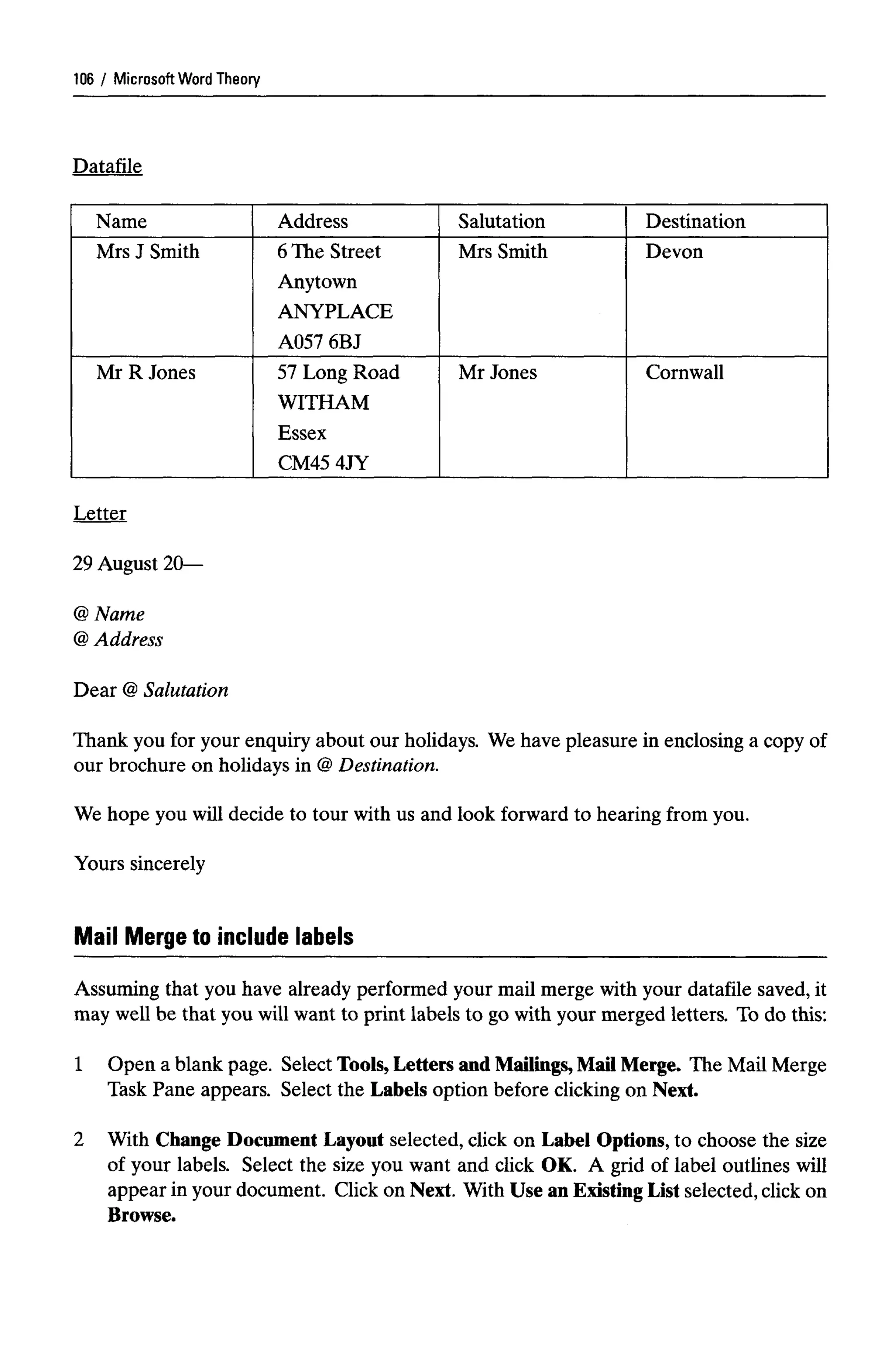 Microsoft Word Theory
Datafile
Name
Mrs J Smith
Mr R Jones
Address
6 The Street
Anytown
ANYPLACE
A057 6BJ
57 Long Road
WITHAM
Essex
CM45 4JY
Salutation
Mrs Smith
Mr Jones
Destination
Devon
Cornwall
Letter
29 August 20—
Name
Address
Dear @Salutation
Thank you for your enquiry about our holidays. We have pleasure in enclosing a copy of
our brochure on holidays in @Destination.
We hope you will decide to tour with us and look forward to hearing from you.
Yours sincerely
Mail Merge to include labels
Assuming that you have already performed your mail merge with your datafile saved, it
may well be that you will want to print labels to go with your merged letters. To do this:
1 Open a blank page. Select Tools, Letters andMailings, Mail Merge. The Mail Merge
Task Pane appears. Select the Labels option before clicking on Next.
2 With Change Document Layout selected, click on Label Options, to choose the size
of your labels. Select the size you want and click OK. A grid of label outlines will
appear in your document. Click on Next. With Use an Existing List selected, click on
Browse.
106
@
@
 