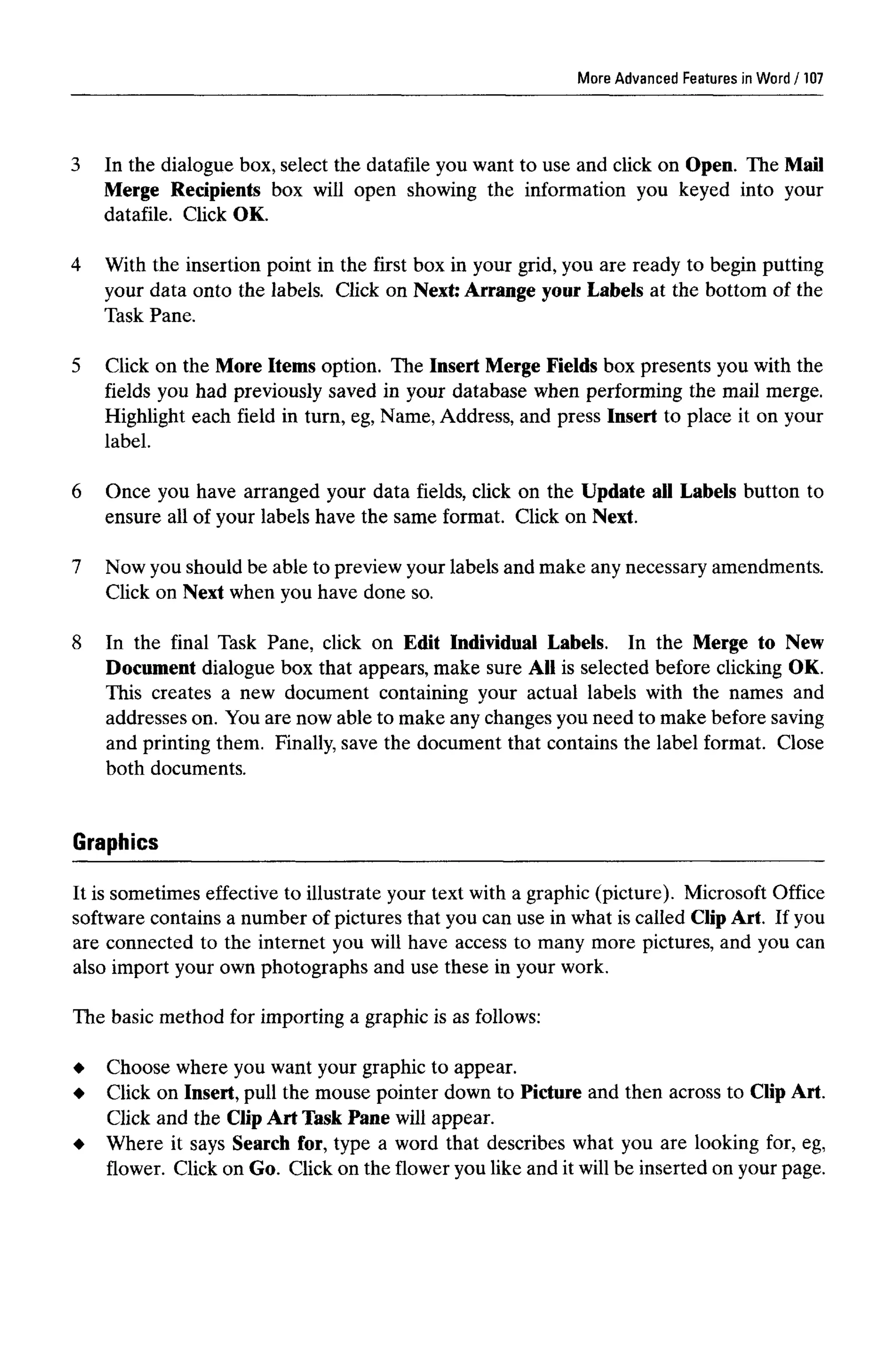 More AdvancedFeatures in Word
3 In the dialogue box, select the datafile you want to use and click on Open. The Mail
Merge Recipients box will open showing the information you keyed into your
datafile. Click OK.
4 With the insertion point in the first box in your grid, you are ready to begin putting
your data onto the labels. Click on Next: Arrange your Labels at the bottom of the
Task Pane.
5 Click on the More Items option. The Insert Merge Fields box presents you with the
fields you had previously saved in your database when performing the mail merge.
Highlight each field in turn, eg, Name, Address, and press Insert to place it on your
label.
6 Once you have arranged your data fields, click on the Update all Labels button to
ensure all of your labels have the same format. Click on Next.
7 Now you should be able to preview your labels and make any necessary amendments.
Click on Next when you have done so.
8 In the final Task Pane, click on Edit Individual Labels. In the Merge to New
Document dialogue box that appears, make sure All is selected before clicking OK.
This creates a new document containing your actual labels with the names and
addresses on. You are now able to make any changes you need to make beforesaving
and printing them. Finally, save the document that contains the label format. Close
both documents.
Graphics
It is sometimes effective to illustrate your text with a graphic (picture). Microsoft Office
software contains a number of pictures that you can use in what is called Clip Art. If you
are connected to the internet you will have access to many more pictures, and you can
also import your own photographs and use these in your work.
The basic method for importing a graphic is as follows:
Choose where you want your graphic to appear.
Click on Insert,pull the mouse pointer down to Picture and then across to ClipArt.
Click and the Clip Art Task Pane will appear.
Where it says Search for, type a word that describes what you are looking for, eg,
flower. Click on Go. Click on the flower you like and it will be inserted on your page.
107
 