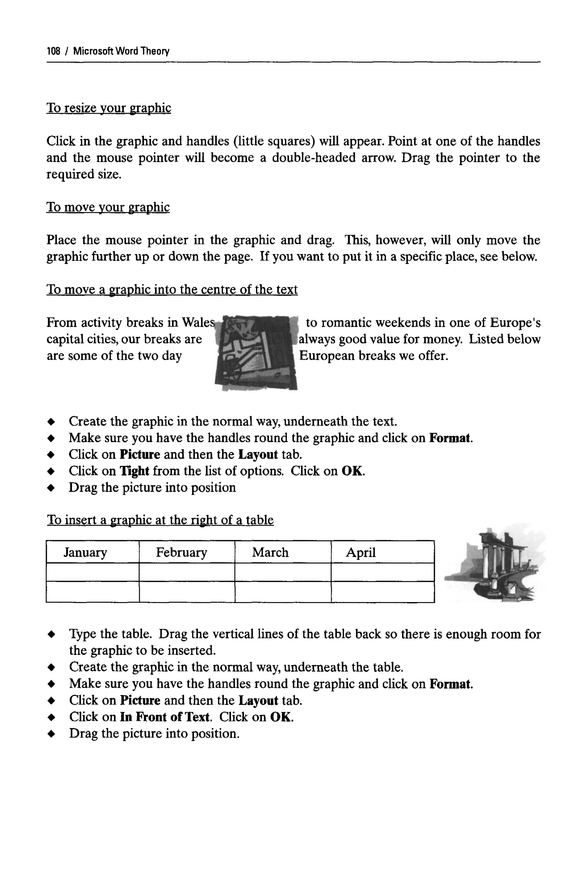 Microsoft WordTheory
To resize your graphic
Click in the graphic and handles (little squares) will appear. Point at one of the handles
and the mouse pointer will become a double-headed arrow. Drag the pointer to the
required size.
To move your graphic
Place the mouse pointer in the graphic and drag. This, however, will only move the
graphic further up or down the page. If you want to put it in a specific place, see below.
To move a graphic into the centre of the text
to romantic weekends in one of Europe's
European breaks we offer.
Create the graphic in the normal way,underneath the text.
Make sure you have the handles round the graphic and click on Format.
Click on Picture and then the Layout tab.
Click on Tight from the list of options. Click on OK.
Drag the picture into position
To insert a graphic at the right of a table
January February March April
Type the table. Drag the vertical lines of the table back so there is enough room for
the graphic to be inserted.
Create the graphic in the normal way,underneath the table.
Make sure you have the handles round the graphic and click on Format.
Click on Picture and then the Layout tab.
Click on In Front of Text. Click on OK.
Drag the picture into position.
108
From activity breaks in Wales
capital cities, our breaks are
are some of the two day
always good value for money. Listed below
 