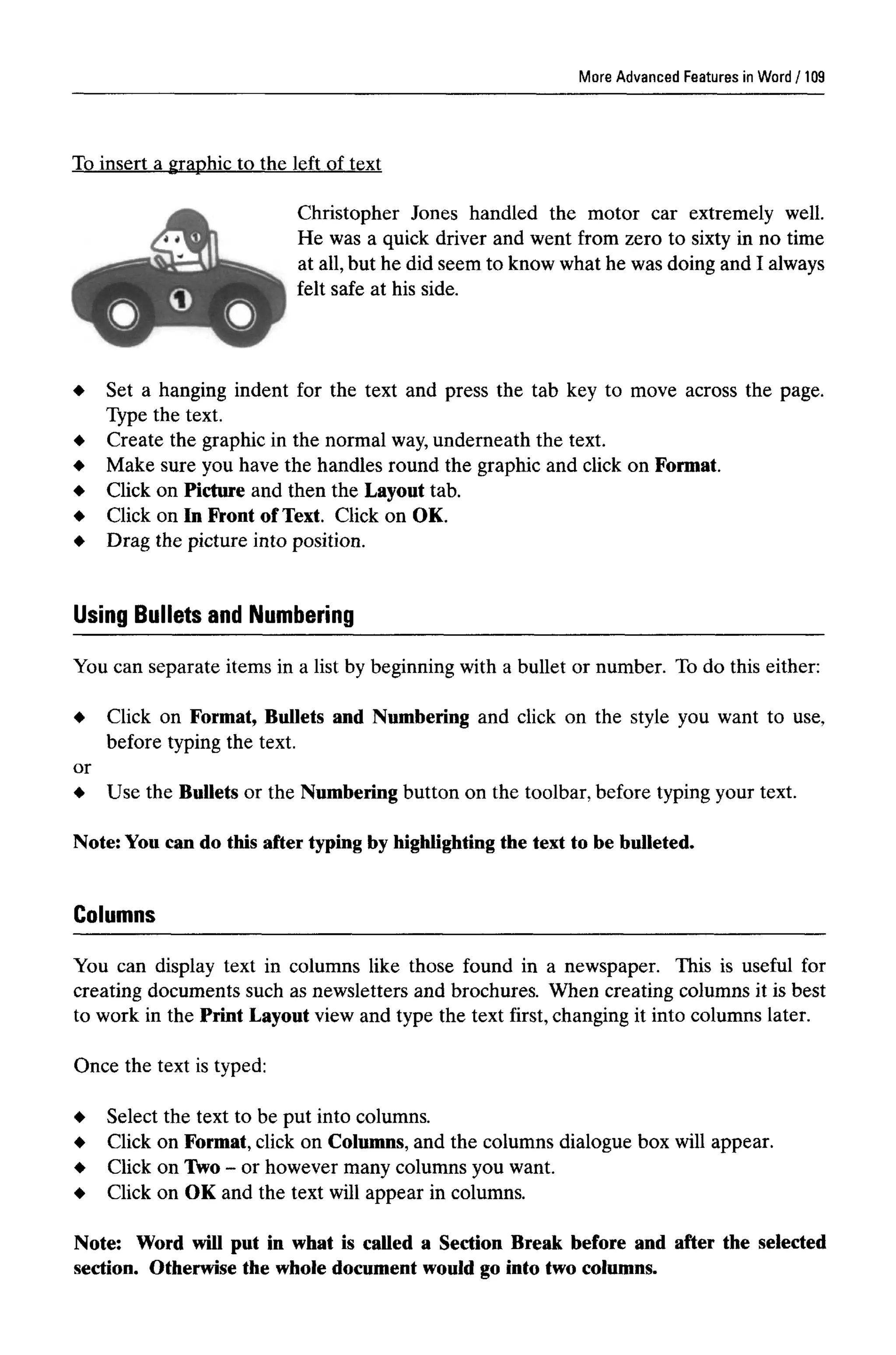 More Advanced Features in Word
To insert a graphic to the left of text
Christopher Jones handled the motor car extremely well.
He was a quick driver and went from zero to sixty in no time
at all, but he did seem to know what he was doing and I always
felt safe at his side.
Set a hanging indent for the text and press the tab key to move across the page.
Type the text.
Create the graphic in the normal way,underneath the text.
Make sure you have the handles round the graphic and click onFormat.
Click on Picture and then the Layout tab.
Click on In Front of Text. Click on OK.
Drag the picture into position.
You can separate items in a list by beginning with a bullet or number. To do this either:
Click on Format, Bullets and Numbering and click on the style you want to use,
before typing the text.
or
Use the Bullets or the Numbering button on the toolbar, before typing your text.
Note: You can do this after typing by highlighting the text to be bulleted.
You can display text in columns like those found in a newspaper. This is useful for
creating documents such as newsletters and brochures. When creating columns it is best
to work in the Print Layout view and type the text first, changing it into columns later.
Once the text is typed:
Columns
Select the text to be put into columns.
Click on Format,click on Columns, and the columns dialogue box will appear.
Click on Two - or however many columns you want.
Click on OK and the text will appear in columns.
Note: Word will put in what is called a Section Break before and after the selected
section. Otherwise the whole document would go into two columns.
Using Bullets and Numbering
109
 