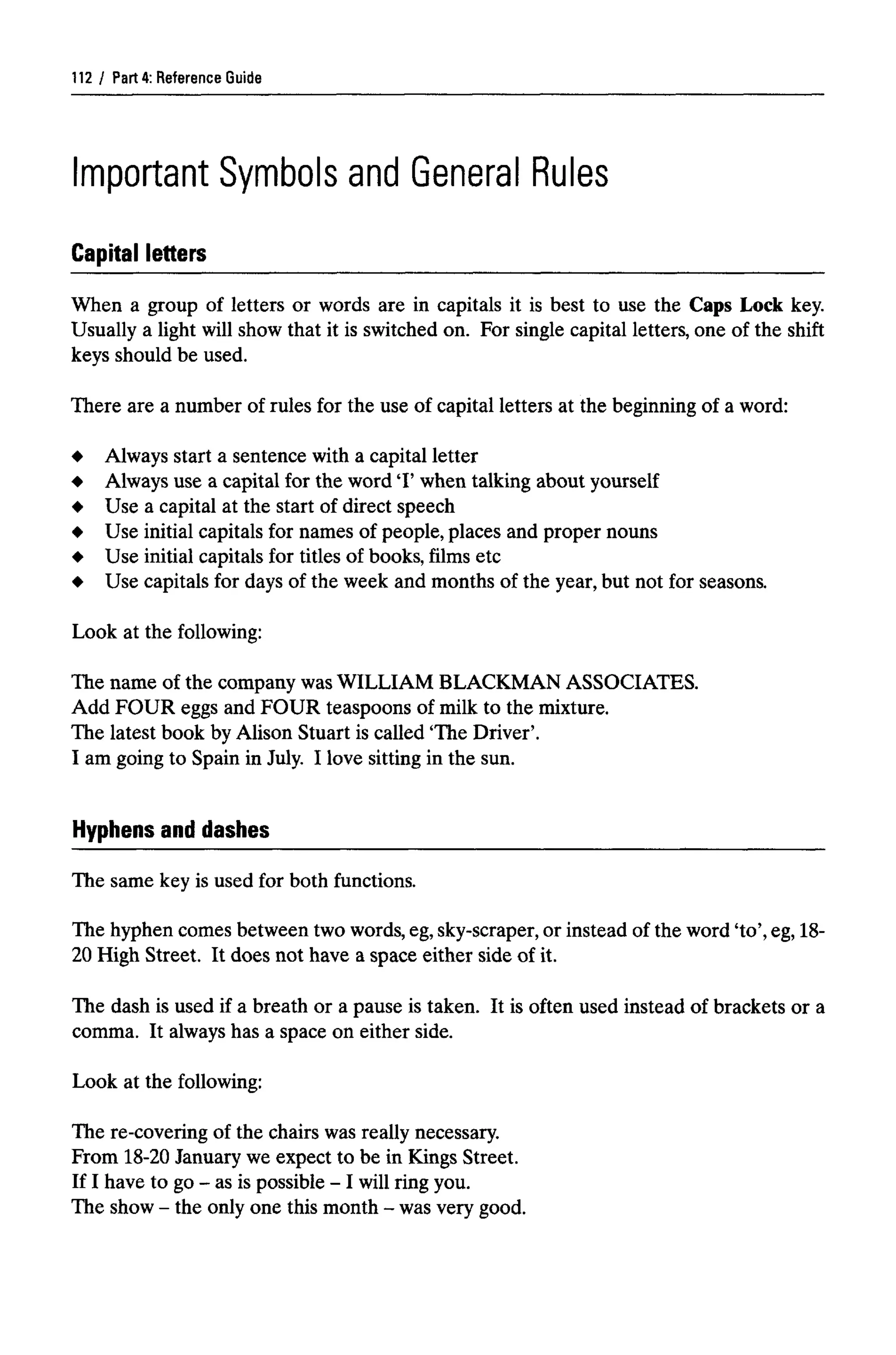 Part 4: ReferenceGuide
When a group of letters or words are in capitals it is best to use the Caps Lock key.
Usually a light will show that it is switched on. For single capital letters, one of the shift
keys should be used.
There are a number of rules for the use of capital letters at the beginning of a word:
Always start a sentence with a capital letter
Always use a capital for the word T when talking about yourself
Use a capital at the start of direct speech
Use initial capitals for names of people, places and proper nouns
Use initial capitals for titles of books, films etc
Use capitals for days of the week and months of the year,but not for seasons.
Look at the following:
The name of the company wasWILLIAM BLACKMAN ASSOCIATES.
Add FOUR eggs and FOUR teaspoons of milk to the mixture.
The latest book by Alison Stuart is called 'The Driver'.
I am going to Spain in July. I love sitting in the sun.
Hyphens and dashes
112
The same key is used for both functions.
The hyphen comes between two words, eg,sky-scraper,or instead of the word 'to', eg,18-
20 High Street. It does not have a space either side of it.
The dash is used if a breath or a pause is taken. It is often used instead of brackets or a
comma. It always has a space on either side.
Look at the following:
The re-covering of the chairs was really necessary.
From 18-20 January we expect to be in Kings Street.
If I have to go- as ispossible -1will ring you.
The show - the only onethis month - was very good.
Important Symbols and General Rules
Capital letters
 