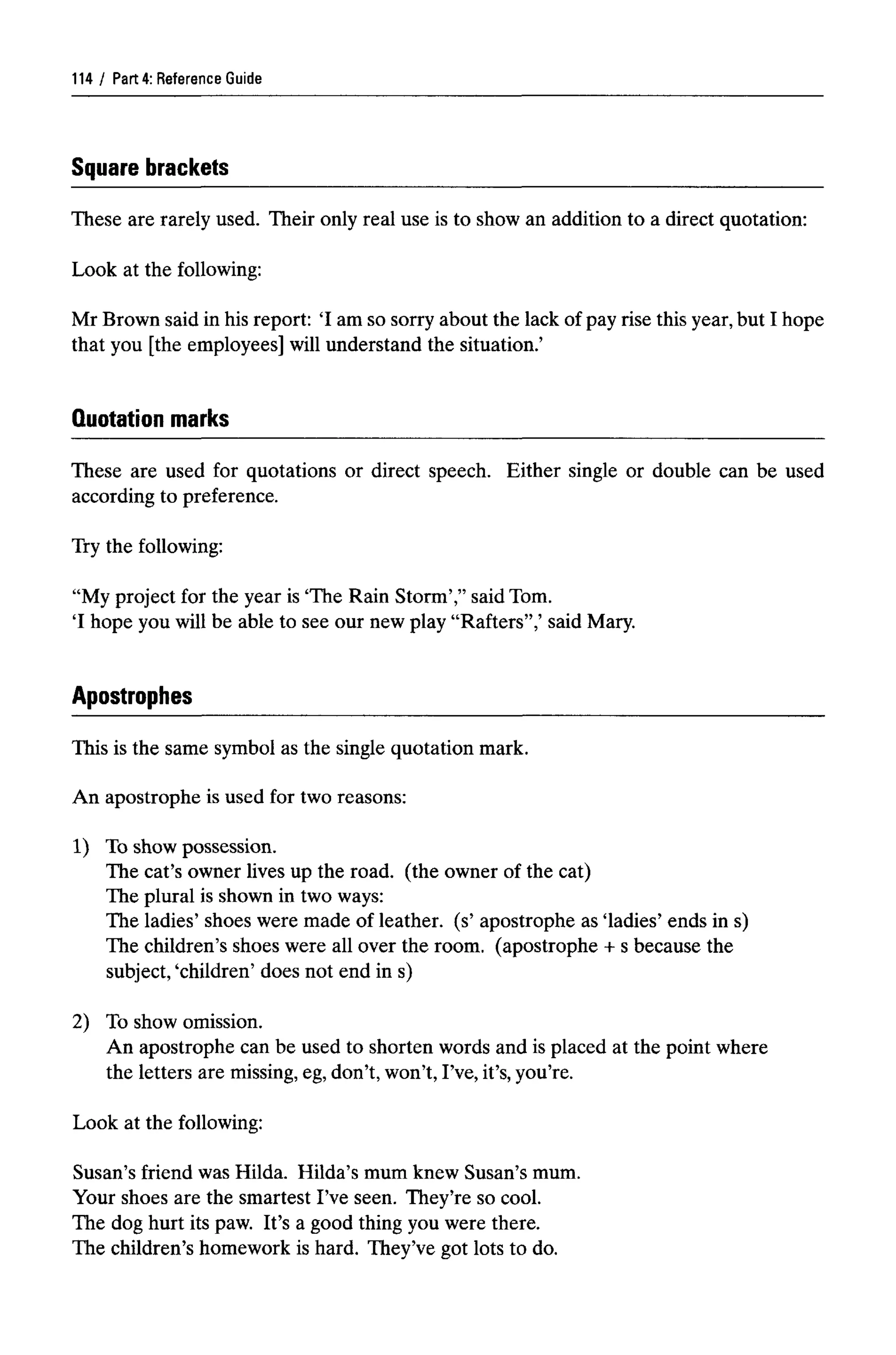 Part 4: ReferenceGuide
Square brackets
These are rarely used. Their only real use is to show an addition to a direct quotation:
Look at the following:
Mr Brown said in his report: 'I am so sorry about the lack of pay rise this year,but I hope
that you [the employees] will understand the situation.'
Quotation marks
These are used for quotations or direct speech. Either single or double can be used
according to preference.
Try the following:
"My project for the year is 'The Rain Storm'," said Tom.
T hope you will be able to see our new play "Rafters",' said Mary.
Apostrophes
This is the same symbol as the single quotation mark.
An apostrophe is used for two reasons:
1) To show possession.
The cat's owner lives up the road, (the owner of the cat)
The plural is shown in two ways:
The ladies' shoes were made of leather, (s' apostrophe as 'ladies' ends in s)
The children's shoes were all over the room, (apostrophe + s because the
subject, 'children' does not end in s)
2) To show omission.
An apostrophe can be used to shorten words and is placed at the point where
the letters are missing,eg,don't, won't, I've, it's, you're.
Look at the following:
Susan's friend was Hilda. Hilda's mum knew Susan's mum.
Your shoes are the smartest I've seen. They're so cool.
The dog hurt its paw. It's a good thing you were there.
The children's homework is hard. They've got lots to do.
114
 