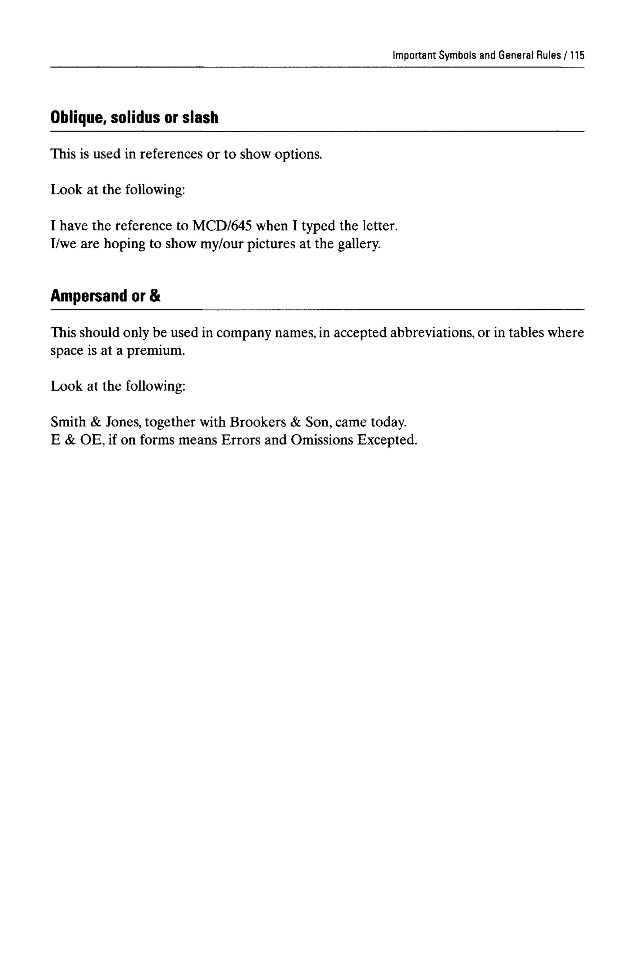 Important Symbols and General Rules
Oblique, solidus or slash
This is used in references or to show options.
Look at the following:
I have the reference to MCD/645 when I typed the letter.
I/we are hoping to show my/our pictures at the gallery.
Ampersand or &
This should only be used in company names, in accepted abbreviations, or in tables where
space is at a premium.
Look at the following:
Smith & Jones, together with Brookers & Son, came today.
E & OE, if on forms means Errors and Omissions Excepted.
115
 