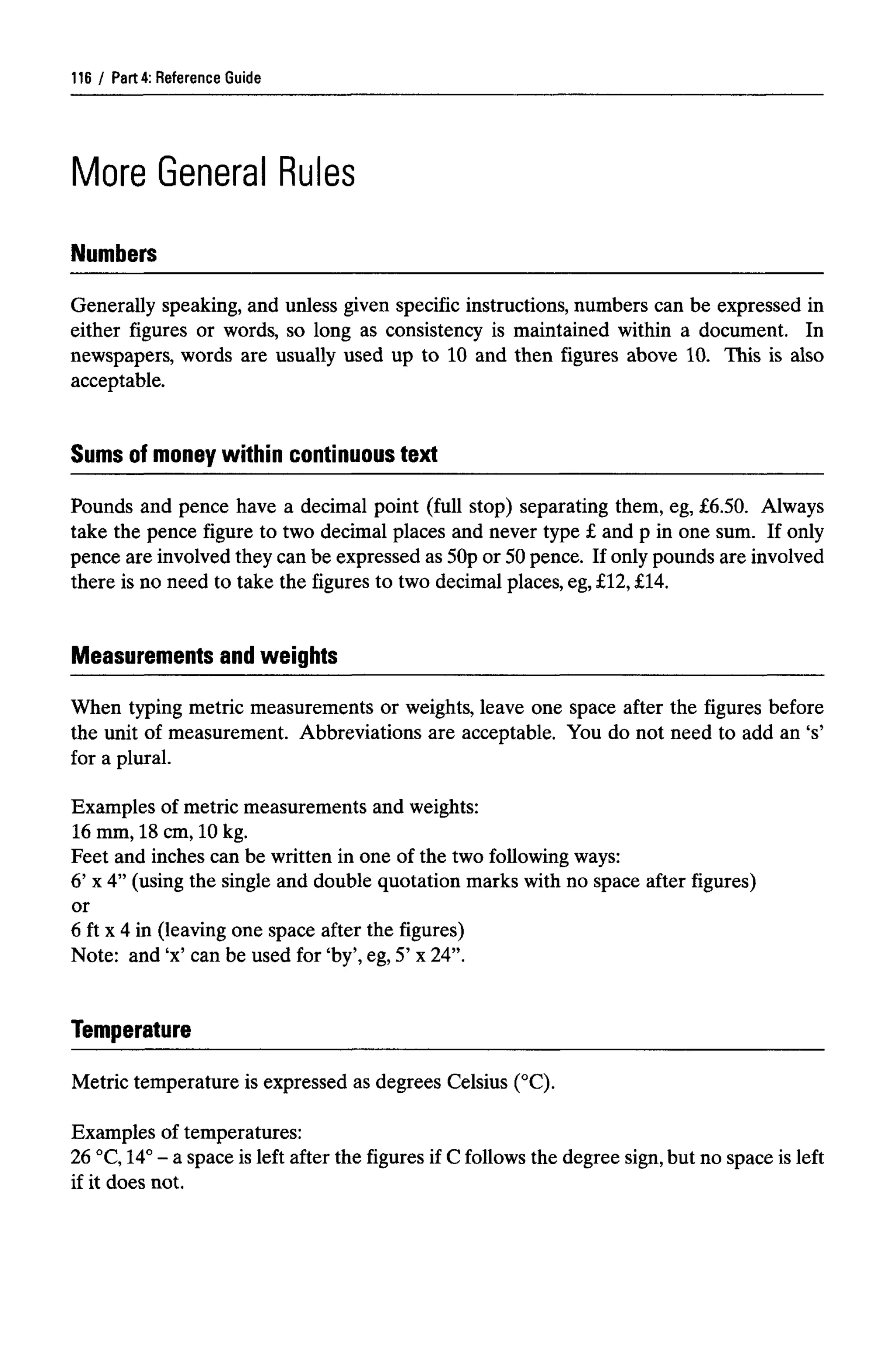 Part 4: Reference Guide
More General Rules
Numbers
Generally speaking, and unless given specific instructions, numbers can be expressed in
either figures or words, so long as consistency is maintained within a document. In
newspapers, words are usually used up to 10 and then figures above 10. This is also
acceptable.
Pounds and pence have a decimal point (full stop) separating them, eg, £6.50. Always
take the pence figure to two decimal places and never type £ and p in one sum. If only
pence are involved they can be expressed as 50p or 50pence. If only pounds are involved
there is no need to take the figures to two decimal places, eg,£12, £14.
When typing metric measurements or weights, leave one space after the figures before
the unit of measurement. Abbreviations are acceptable. You do not need to add an 's'
for a plural.
Examples of metric measurements and weights:
16 mm, 18 cm, 10 kg.
Feet and inches can be written in one of the two following ways:
6' x 4" (using the single and double quotation marks with no space after figures)
or
6 ft x 4 in (leaving one space after the figures)
Note: and 'x' can be used for 'by', eg, 5' x 24".
Metric temperature is expressed as degrees Celsius (°C).
Examples of temperatures:
26 °C,14°- a space is left after the figures if C follows the degree sign,but no space is left
if it does not.
116
Sums of money within continuous text
Measurements and weights
Temperature
 