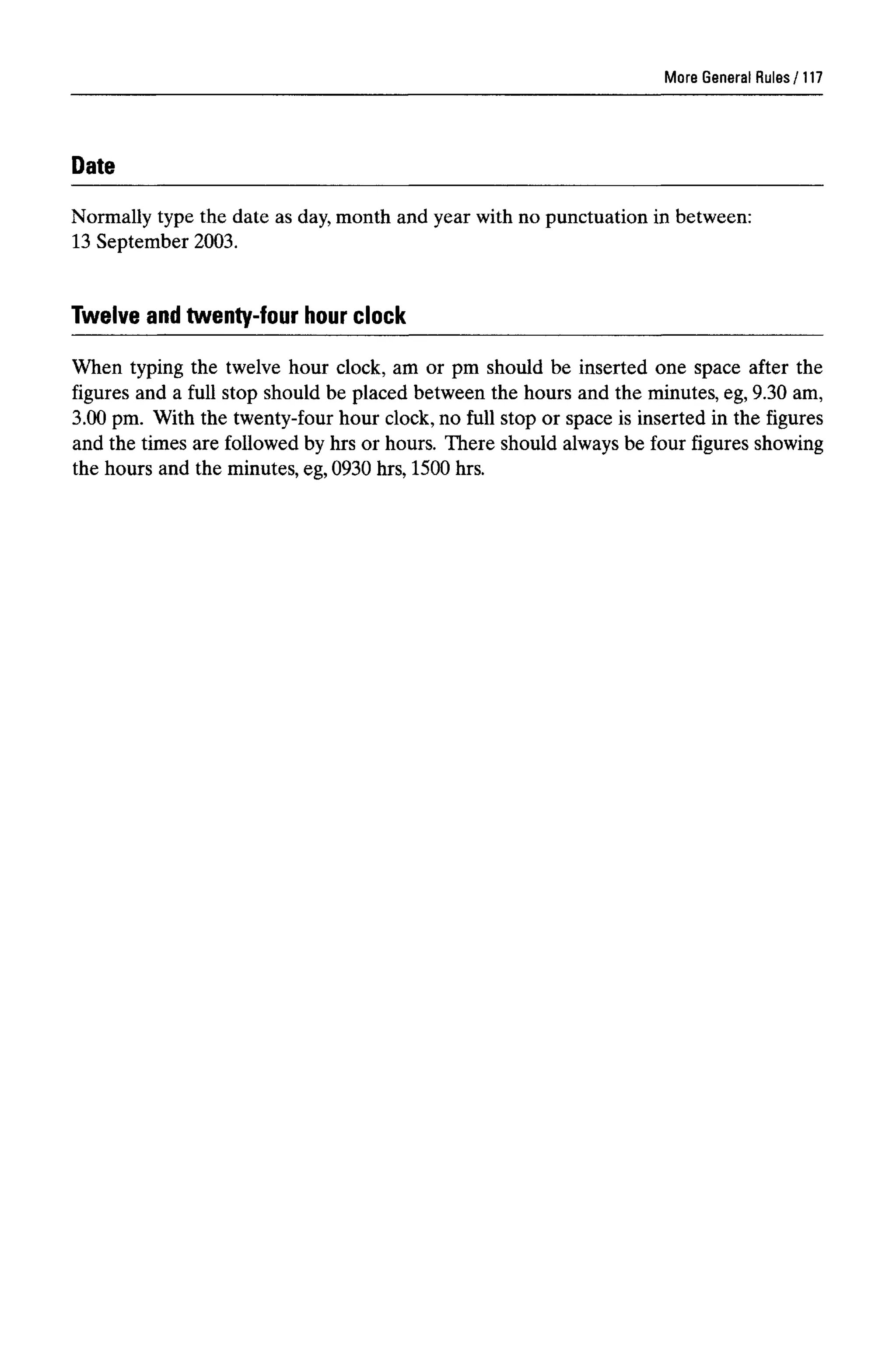 More General Rules
Date
Normally type the date as day,month and year with no punctuation in between:
13 September 2003.
When typing the twelve hour clock, am or pm should be inserted one space after the
figures and a full stop should be placed between the hours and the minutes, eg, 9.30 am,
3.00 pm. With the twenty-four hour clock, no full stop or space is inserted in the figures
and the times are followed by hrs or hours. There should alwaysbe four figures showing
the hours and the minutes, eg, 0930 hrs, 1500 hrs.
117
Twelve and twenty-four hour clock
 