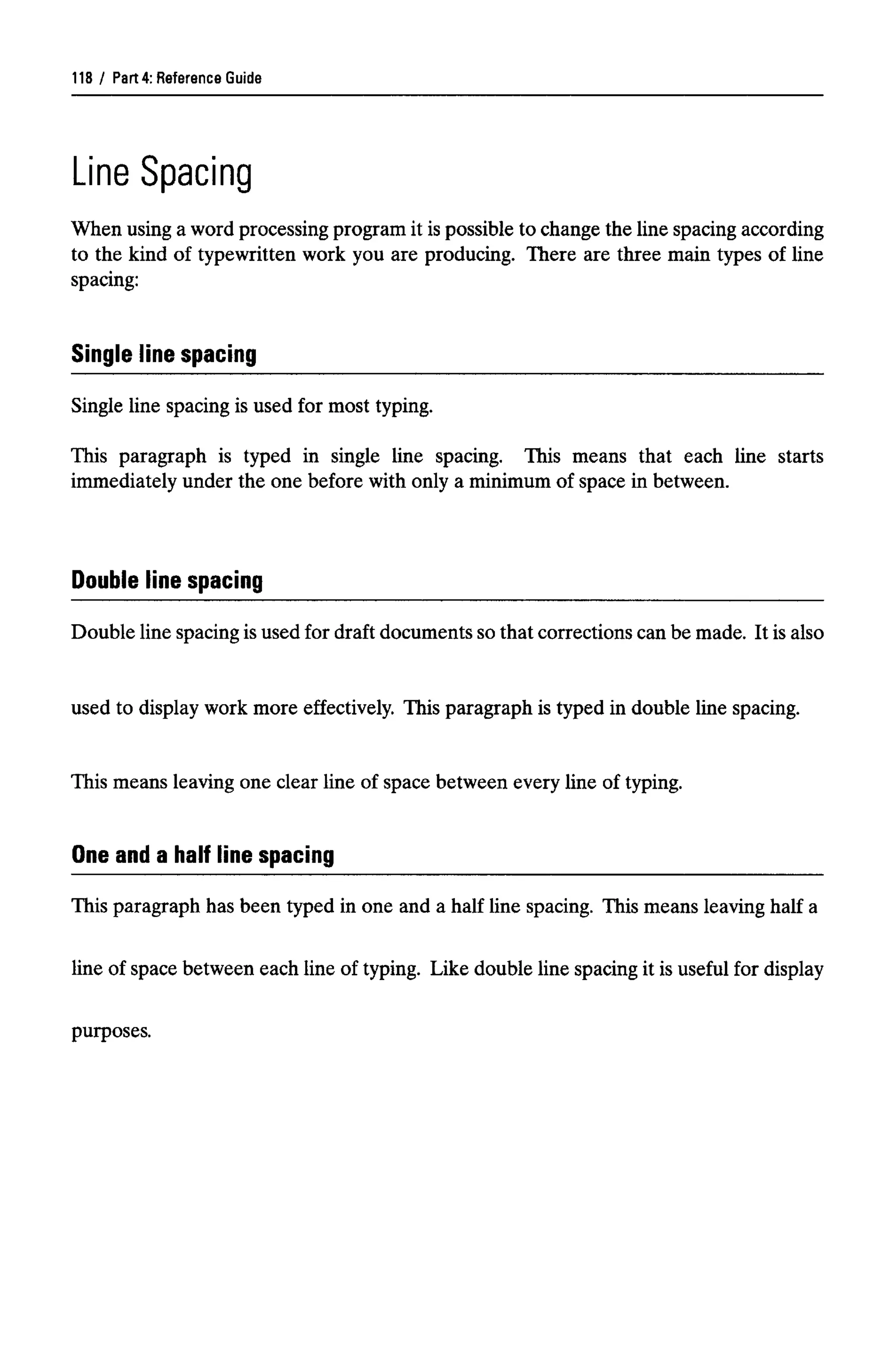 Part 4: Reference Guide
Line Spacing
When using a word processing program it is possible to change the line spacing according
to the kind of typewritten work you are producing. There are three main types of line
spacing:
Single line spacing
Single line spacing is used for most typing.
This paragraph is typed in single line spacing. This means that each line starts
immediately under the one before with only a minimum of space in between.
Double line spacing
Double line spacing is used for draft documents so that corrections can be made. It is also
used to display work more effectively. This paragraph is typed in double line spacing.
This means leaving one clear line of space between every line of typing.
One and a half line spacing
This paragraph has been typed in one and a half line spacing. This means leaving half a
line of space between each line of typing. Like double line spacing it is useful for display
purposes.
118
 