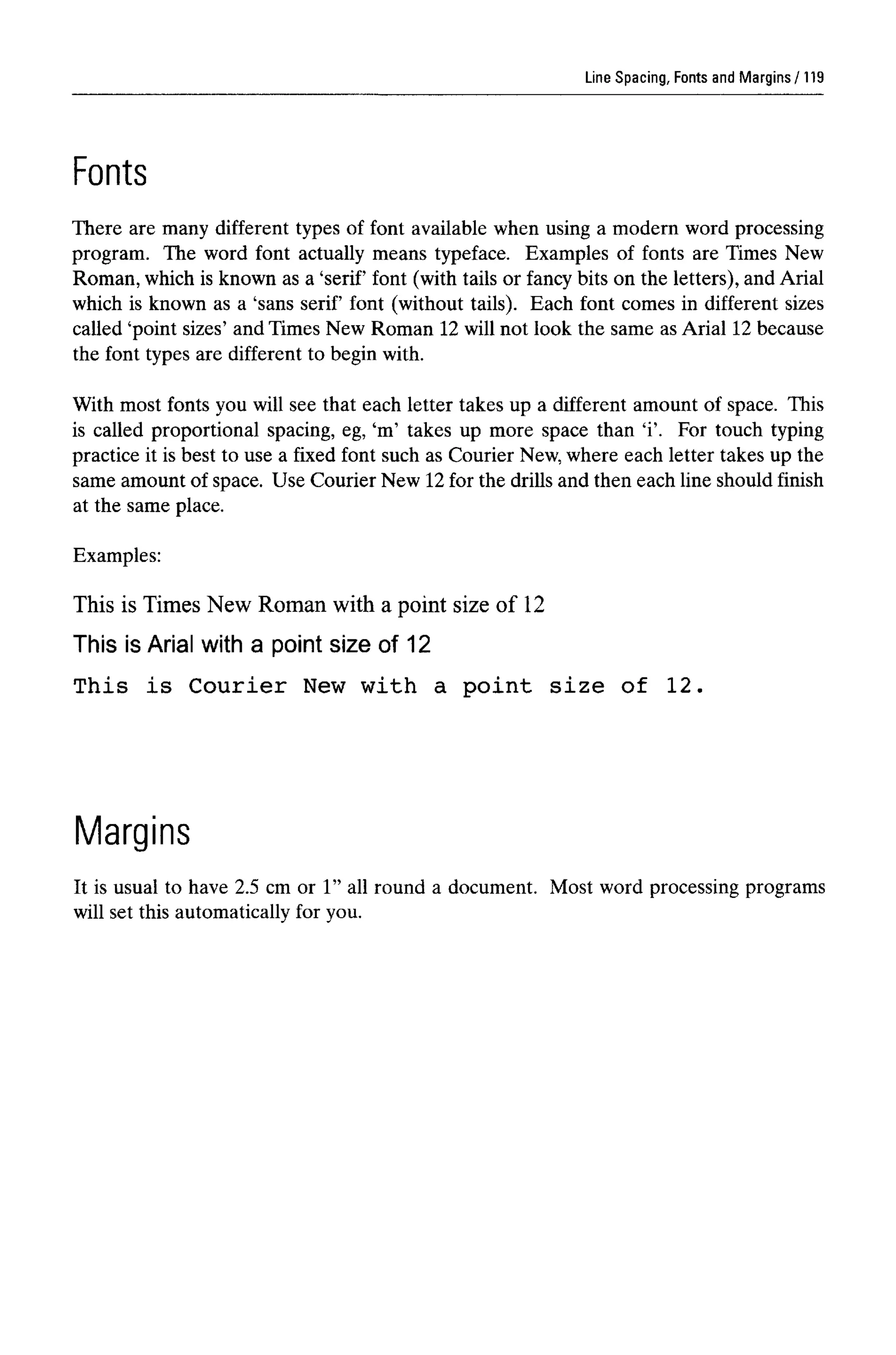 Line Spacing, Fonts and Margins
Fonts
There are many different types of font available when using a modern word processing
program. The word font actually means typeface. Examples of fonts are Times New
Roman, which is known as a 'serif font (with tails or fancy bits on the letters), and Arial
which is known as a 'sans serif font (without tails). Each font comes in different sizes
called 'point sizes' and Times New Roman 12 will not look the same as Arial 12 because
the font types are different to begin with.
With most fonts you will see that each letter takes up a different amount of space. This
is called proportional spacing, eg, 'm' takes up more space than 'i'. For touch typing
practice it is best to use a fixed font such as Courier New,where each letter takes up the
same amount of space. Use Courier New 12for the drills and then each line should finish
at the same place.
Examples:
This is Times New Roman with a point size of 12
This is Arial with a point size of 12
This is Courier New with a point size of 12.
Margins
It is usual to have 2.5 cm or 1" all round a document. Most word processing programs
will set this automatically for you.
119
 