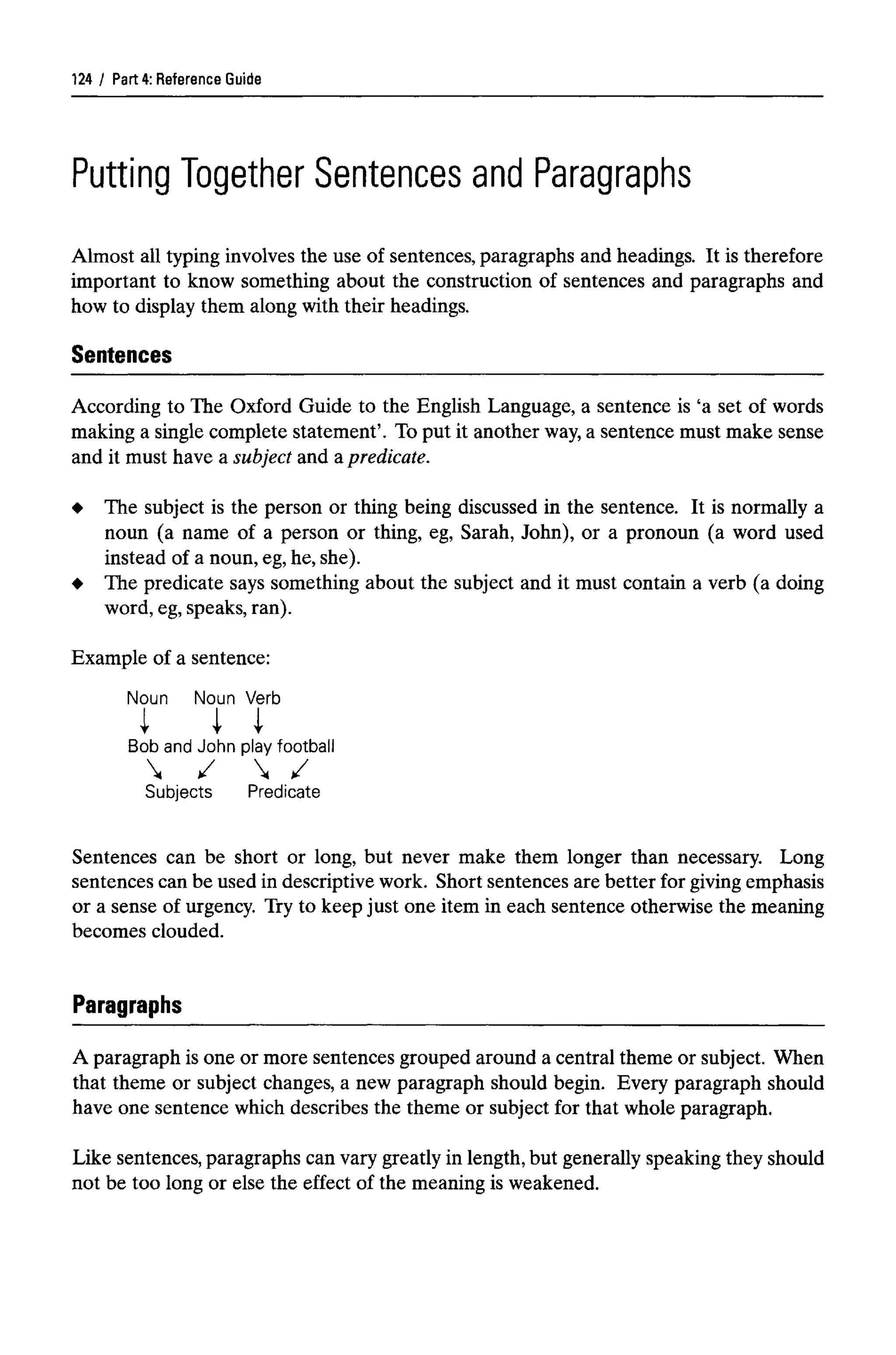 Part 4: Reference Guide
Putting Together Sentences and Paragraphs
Almost all typing involves the use of sentences, paragraphs and headings. It is therefore
important to know something about the construction of sentences and paragraphs and
how to display them along with their headings.
Sentences
According to The Oxford Guide to the English Language, a sentence is 'a set of words
making a single complete statement'. To put it another way,a sentence must make sense
and it must have a subject and apredicate.
The subject is the person or thing being discussed in the sentence. It is normally a
noun (a name of a person or thing, eg, Sarah, John), or a pronoun (a word used
instead of a noun, eg, he, she).
The predicate says something about the subject and it must contain a verb (a doing
word, eg,speaks, ran).
Example of a sentence:
Noun Noun Verb
Bob and John play football
Subjects Predicate
Sentences can be short or long, but never make them longer than necessary. Long
sentences can be used in descriptive work. Short sentences are better for giving emphasis
or a sense of urgency. Try to keep just one item in each sentence otherwise the meaning
becomes clouded.
Paragraphs
A paragraph is one or more sentences grouped around a central theme or subject. When
that theme or subject changes, a new paragraph should begin. Every paragraph should
have one sentence which describes the theme or subject for that whole paragraph.
Like sentences, paragraphs can vary greatly in length, but generally speaking they should
not be too long or else the effect of the meaning is weakened.
124
 