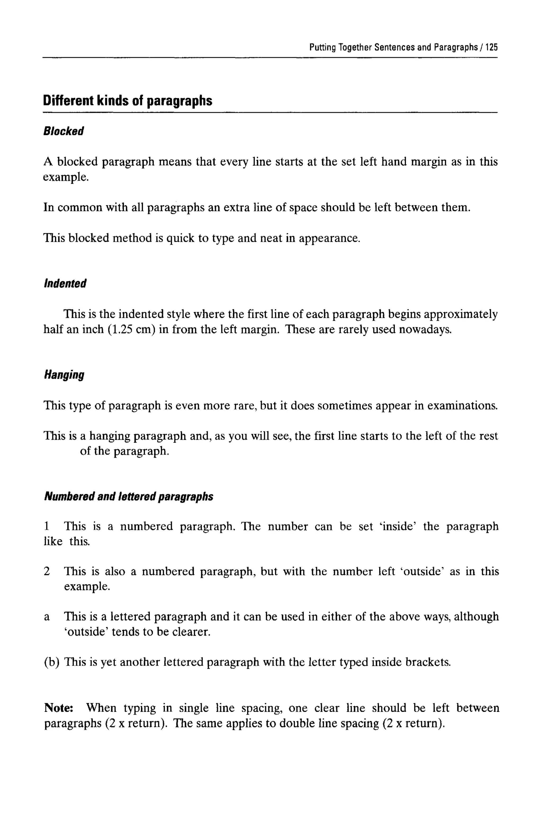 Putting Together Sentences and Paragraphs
Different kinds of paragraphs
Blocked
A blocked paragraph means that every line starts at the set left hand margin as in this
example.
In common with all paragraphs an extra line of space should be left between them.
This blocked method is quick to type and neat in appearance.
Indented
This is the indented style where the first line of each paragraph beginsapproximately
half an inch (1.25 cm) in from the left margin. These are rarely used nowadays.
Hanging
This type of paragraph is even more rare, but it does sometimes appear in examinations.
This is a hanging paragraph and, as you will see, the first line starts to the left of the rest
of the paragraph.
Numbered and lettered paragraphs
1 This is a numbered paragraph. The number can be set 'inside' the paragraph
like this.
2 This is also a numbered paragraph, but with the number left 'outside' as in this
example.
a This is a lettered paragraph and it can be used in either of the above ways, although
'outside' tends to be clearer.
(b) This is yet another lettered paragraph with the letter typed inside brackets.
Note: When typing in single line spacing, one clear line should be left between
paragraphs (2 x return). The same applies to double line spacing (2 x return).
125
 