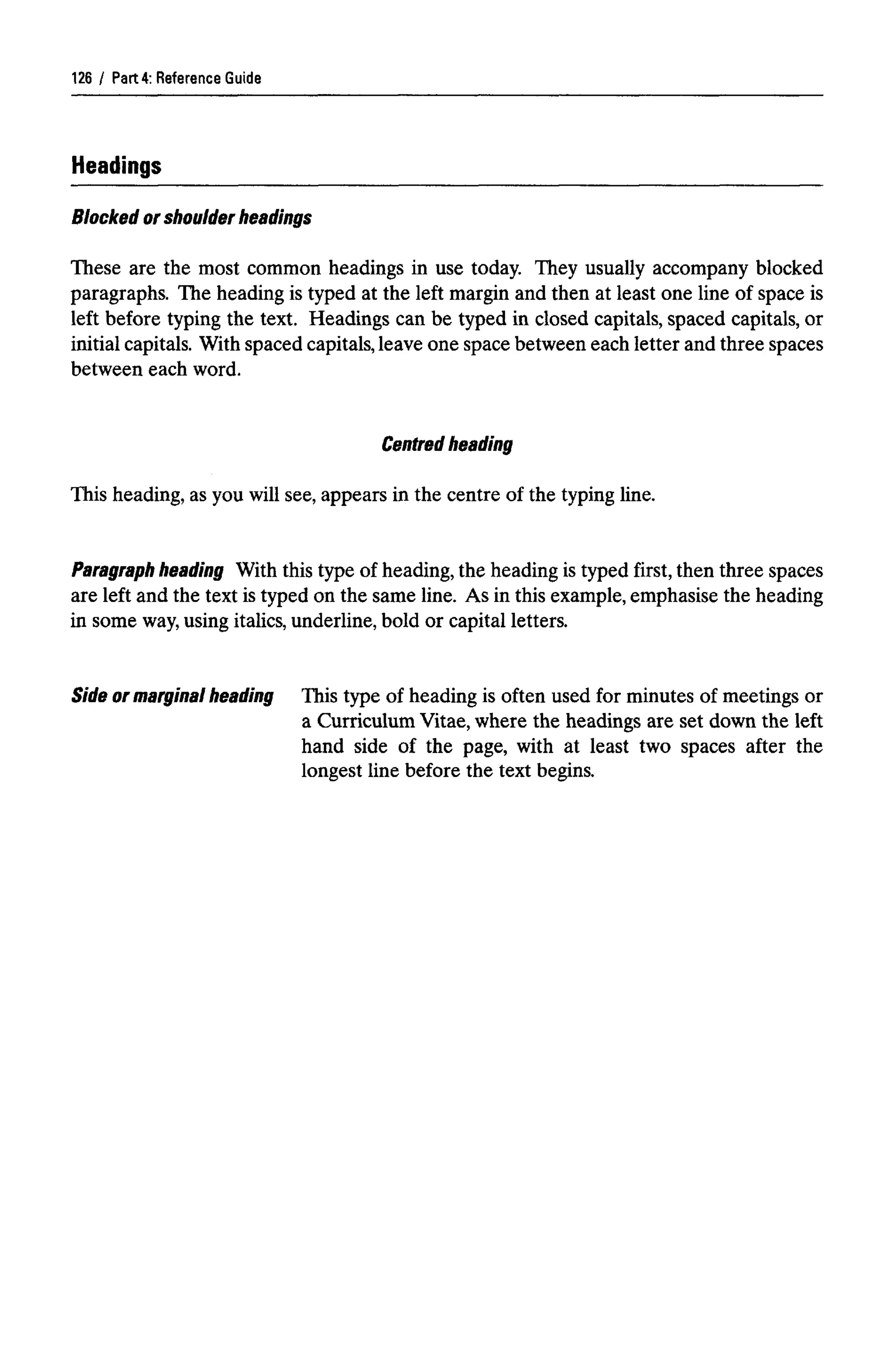 Part 4: Reference Guide
Headings
Blocked or shoulder headings
These are the most common headings in use today. They usually accompany blocked
paragraphs. The heading is typed at the left margin and then at least one line of space is
left before typing the text. Headings can be typed in closed capitals, spaced capitals, or
initial capitals. With spaced capitals, leave one space between each letter and three spaces
between each word.
Centred heading
This heading, as you will see, appears in the centre of the typing line.
Paragraph heading With this type of heading, the heading is typed first, then three spaces
are left and the text is typed on the same line. As in this example, emphasise the heading
in some way,using italics, underline, bold or capital letters.
Side ormarginal heading This type of heading is often used for minutes of meetings or
a Curriculum Vitae, where the headings are set down the left
hand side of the page, with at least two spaces after the
longest line before the text begins.
126
 