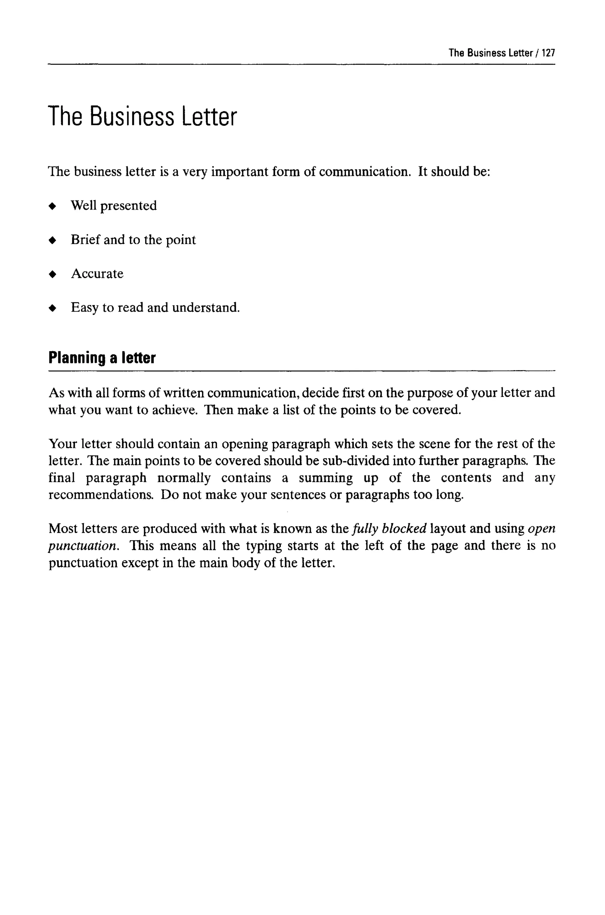 The Business Letter
The Business Letter
The business letter is a very important form of communication. It should be:
Well presented
Brief and to the point
Accurate
Easy to read and understand.
Planning a letter
As with all forms of written communication, decide first on the purpose of your letter and
what you want to achieve. Then make a list of the points to be covered.
Your letter should contain an opening paragraph which sets the scene for the rest of the
letter. The main points to be covered should be sub-divided into further paragraphs. The
final paragraph normally contains a summing up of the contents and any
recommendations. Do not make your sentences or paragraphs too long.
Most letters are produced with what is known as the fully blocked layout and using open
punctuation. This means all the typing starts at the left of the page and there is no
punctuation except in the main body of the letter.
127
 