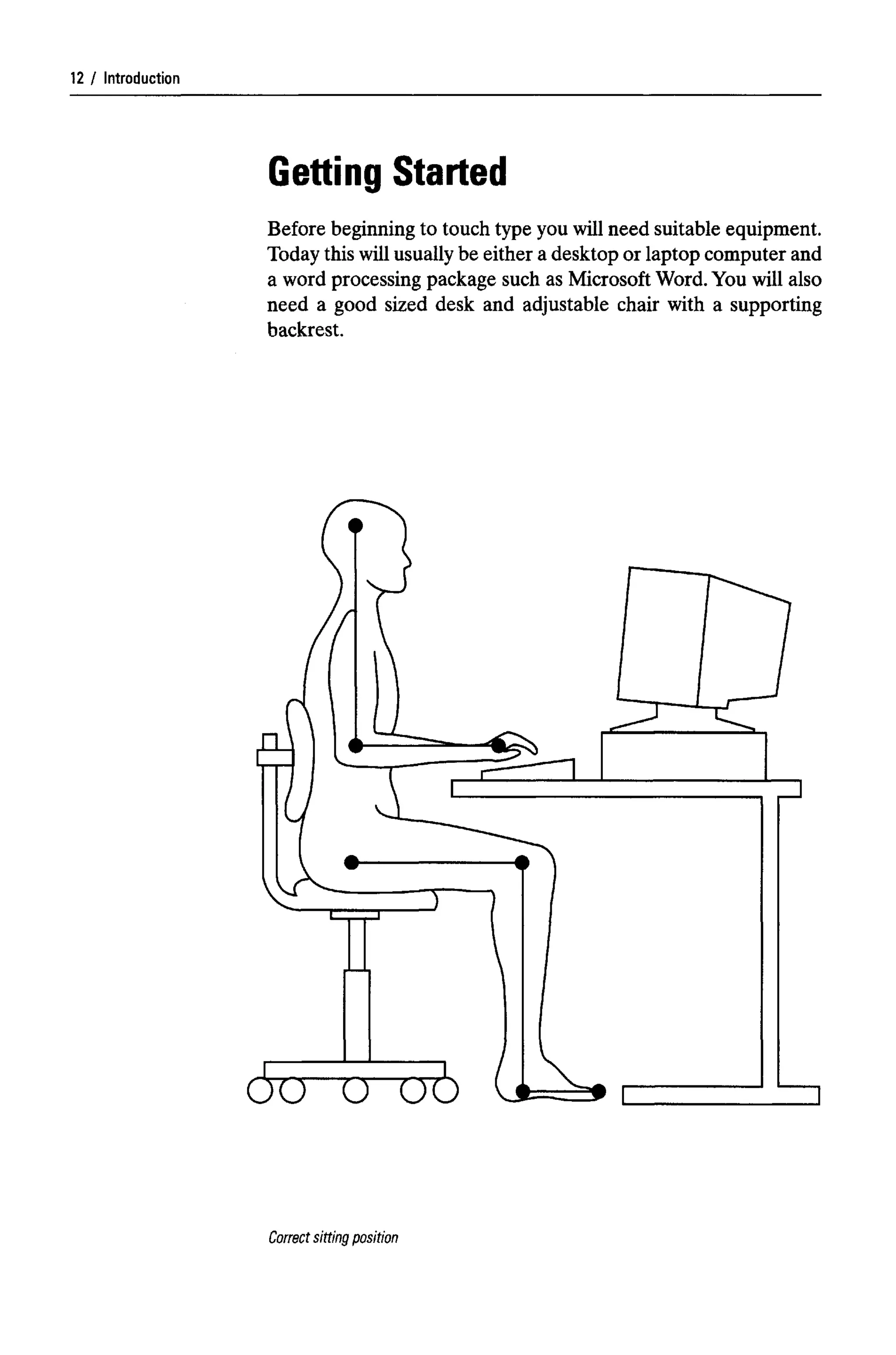 Introduction
Getting Started
Before beginning to touch type you will need suitable equipment.
Today this willusuallybe either a desktop or laptop computer and
a word processing package such as Microsoft Word.You will also
need a good sized desk and adjustable chair with a supporting
backrest.
Correct sitting position
12
 