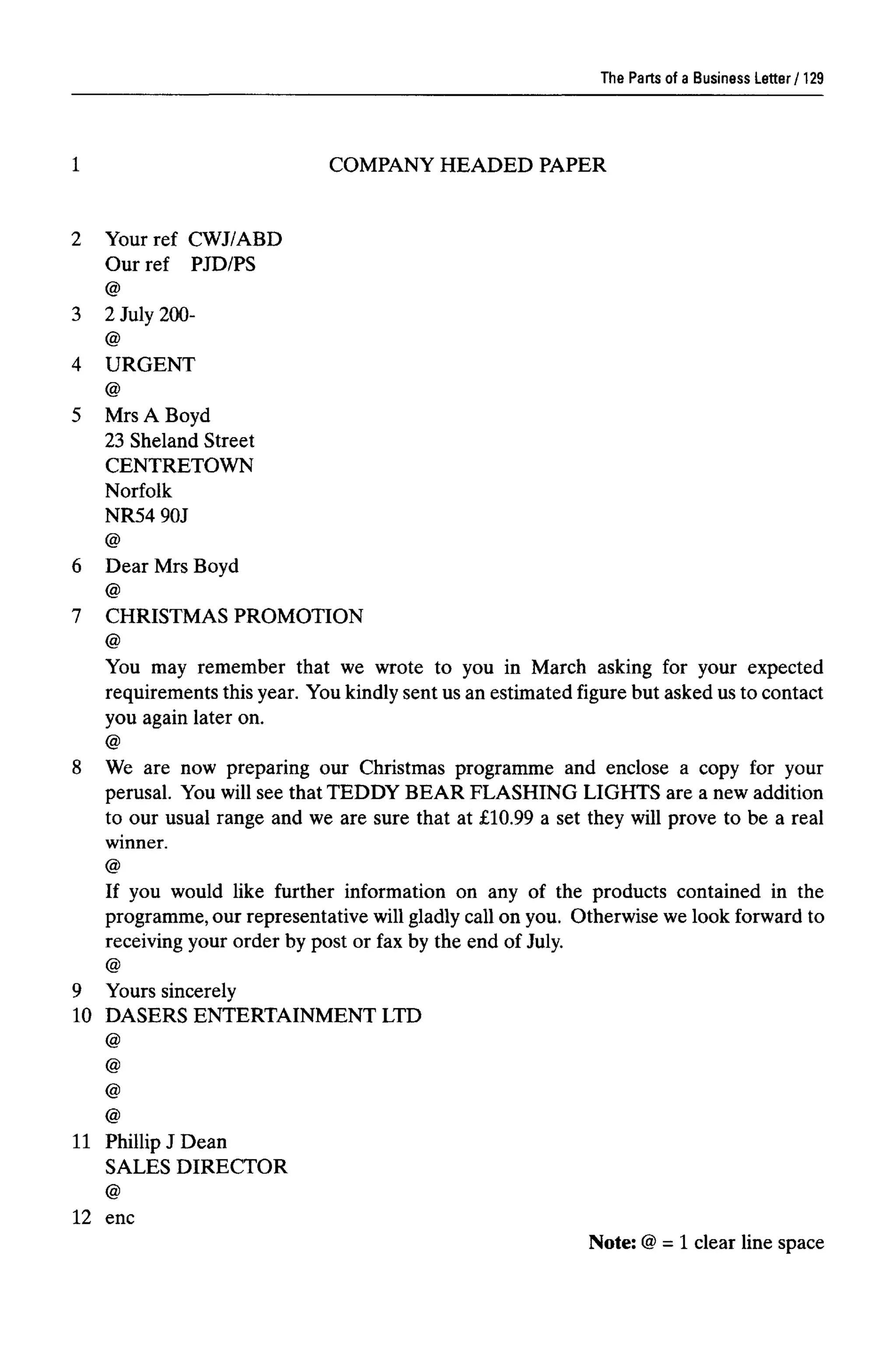 COMPANY HEADED PAPER
The Parts of a Business Letter
1
2 Yourref CWJ/ABD
Our ref PJD/PS
@
3 2 July 200-
@
4 URGENT
@
5 Mrs A Boyd
23 Sheland Street
CENTRETOWN
Norfolk
NR54 90J
@
6 Dear Mrs Boyd
@
7 CHRISTMAS PROMOTION
@
You may remember that we wrote to you in March asking for your expected
requirements this year. You kindlysent us an estimated figure but asked us to contact
you again later on.
@
8 We are now preparing our Christmas programme and enclose a copy for your
perusal. You will see that TEDDY BEAR FLASHING LIGHTS are a new addition
to our usual range and we are sure that at £10.99 a set they will prove to be a real
winner.
@
If you would like further information on any of the products contained in the
programme, our representative will gladly call on you. Otherwise we look forward to
receiving your order by post or fax by the end of July.
@
9 Yours sincerely
10 DASERS ENTERTAINMENT LTD
@
@
@
@
11 Phillip J Dean
SALES DIRECTOR
@
12 enc
Note: @= 1 clear line space
129
 