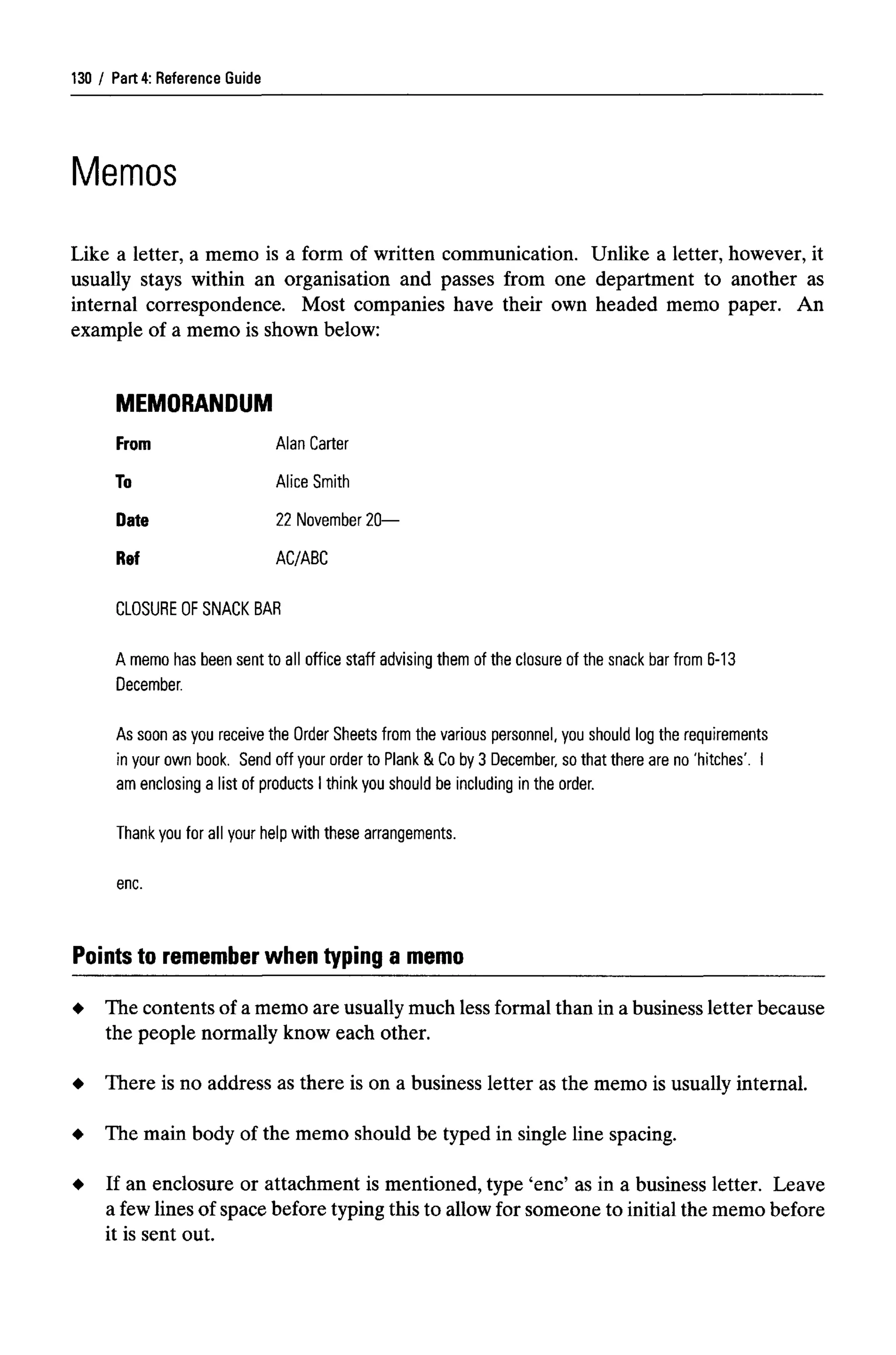 Part 4: Reference Guide
Memos
Like a letter, a memo is a form of written communication. Unlike a letter, however, it
usually stays within an organisation and passes from one department to another as
internal correspondence. Most companies have their own headed memo paper. An
example of a memo is shown below:
MEMORANDUM
From Alan Carter
To Alice Smith
Date 22 November 20—
Ref AC/ABC
CLOSURE OF SNACKBAR
A memo has been sent to all office staff advising them of the closure of the snack bar from 6-13
December.
As soon as you receive the Order Sheets from the various personnel, you should log the requirements
in your own book. Send off your order to Plank & Co by 3 December, so that there are no 'hitches'. I
am enclosing a list of products I think you should be including in the order.
Thank you for all your help with these arrangements,
enc.
Points to rememberwhen typing a memo
The contents of a memo are usually much less formal than in a business letter because
the people normally know each other.
There is no address as there is on a business letter as the memo is usually internal.
The main body of the memo should be typed in single line spacing.
If an enclosure or attachment is mentioned, type 'enc' as in a business letter. Leave
a few lines of space before typingthis to allowfor someone to initial the memo before
it is sent out.
130
 