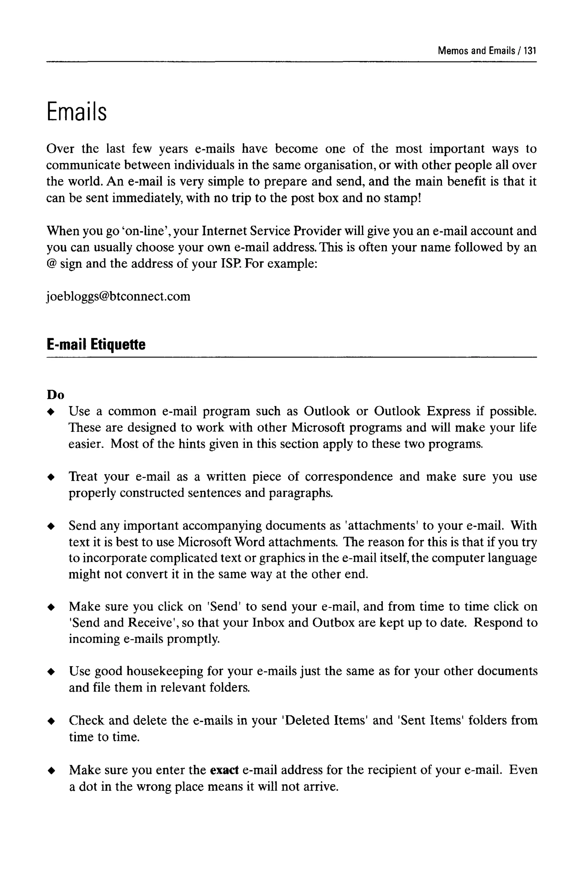 Memos and Emails
Emails
Over the last few years e-mails have become one of the most important ways to
communicate between individuals in the same organisation, or with other people all over
the world. An e-mail is very simple to prepare and send, and the main benefit is that it
can be sent immediately, with no trip to the post box and no stamp!
When you go 'on-line', your Internet Service Provider will give you an e-mail account and
you can usually choose your own e-mail address. This is often your name followed by an
@ sign and the address of your ISP. For example:
joebloggs@btconnect.com
E-mail Etiquette
Do
Use a common e-mail program such as Outlook or Outlook Express if possible.
These are designed to work with other Microsoft programs and will make your life
easier. Most of the hints given in this section apply to these two programs.
Treat your e-mail as a written piece of correspondence and make sure you use
properly constructed sentences and paragraphs.
Send any important accompanying documents as 'attachments' to your e-mail. With
text it is best to use Microsoft Word attachments. The reason for this is that if you try
to incorporate complicated text or graphics in the e-mail itself, the computer language
might not convert it in the same way at the other end.
Make sure you click on 'Send' to send your e-mail, and from time to time click on
'Send and Receive', so that your Inbox and Outbox are kept up to date. Respond to
incoming e-mails promptly.
Use good housekeeping for your e-mails just the same as for your other documents
and file them in relevant folders.
Check and delete the e-mails in your 'Deleted Items' and 'Sent Items' folders from
time to time.
Make sure you enter the exact e-mail address for the recipient of your e-mail. Even
a dot in the wrong place means it will not arrive.
131
 