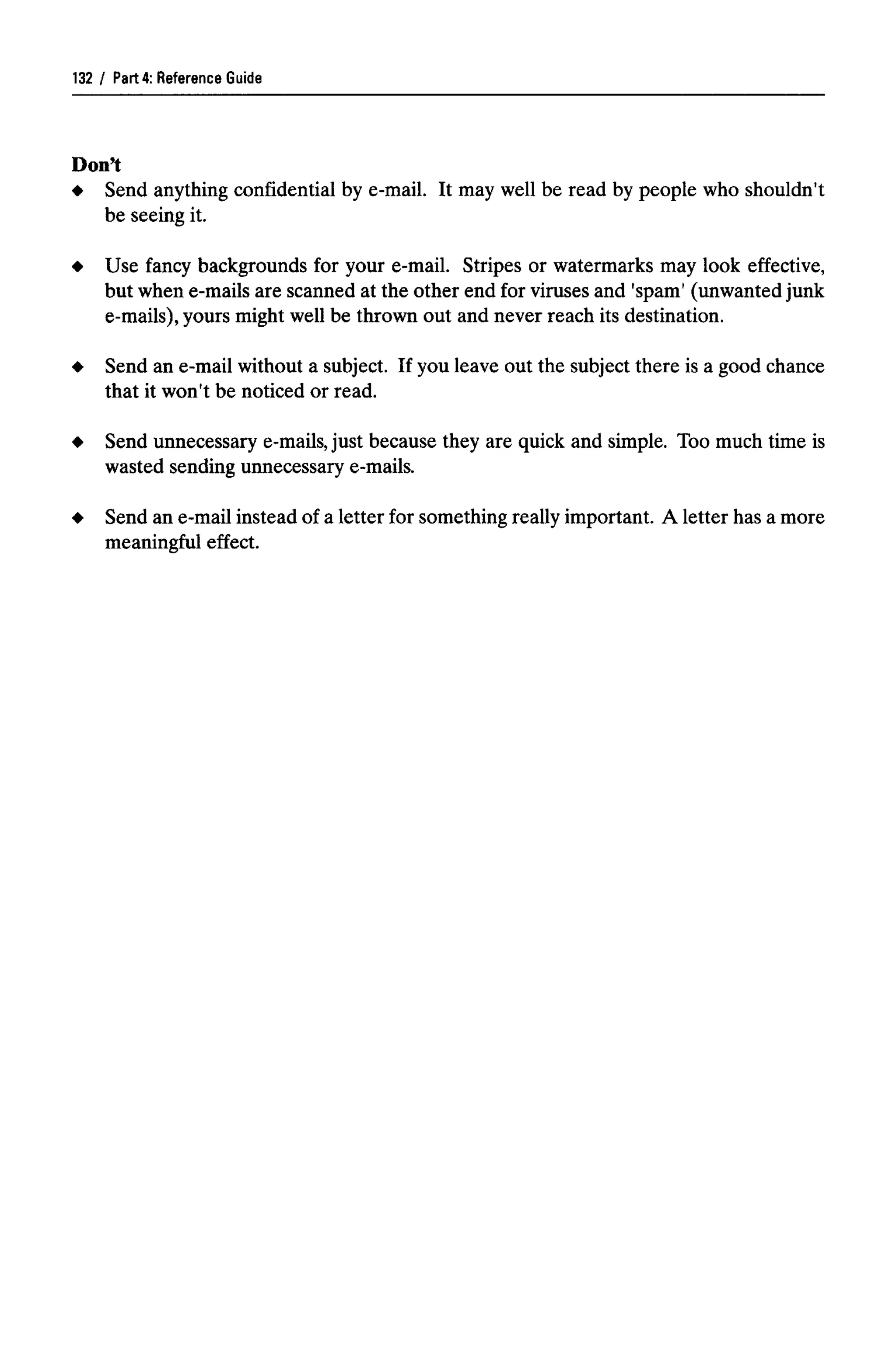 Part 4: Reference Guide
Don't
Send anything confidential by e-mail. It may well be read by people who shouldn't
be seeing it.
Use fancy backgrounds for your e-mail. Stripes or watermarks may look effective,
but when e-mails are scanned at the other end for viruses and 'spam' (unwanted junk
e-mails), yours might well be thrown out and never reach its destination.
Send an e-mail without a subject. If you leave out the subject there is a good chance
that it won't be noticed or read.
Send unnecessary e-mails,just because they are quick and simple. Too much time is
wasted sending unnecessary e-mails.
Send an e-mail instead of a letter for something really important. A letter has a more
meaningful effect.
132
 