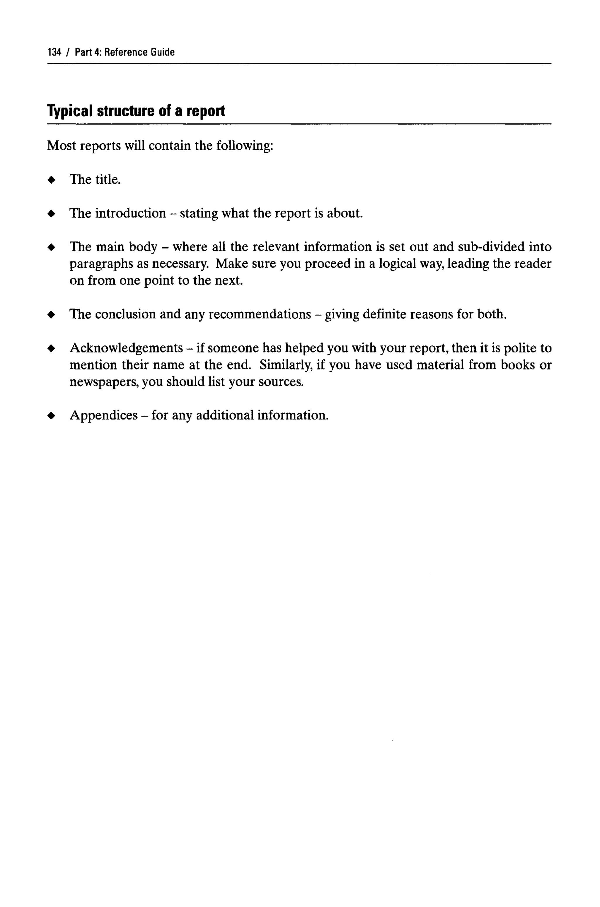 Part 4: Reference Guide
Typical structure of a report
Most reports will contain the following:
The title.
The introduction - stating what the report is about.
The main body - where all the relevant information is set out and sub-divided into
paragraphs as necessary. Make sure you proceed in a logical way,leading the reader
on from one point to the next.
The conclusion and anyrecommendations - giving definite reasons for both.
Acknowledgements - if someone has helped you with your report, then it is polite to
mention their name at the end. Similarly, if you have used material from books or
newspapers, you should list your sources.
Appendices - for anyadditional information.
134
 