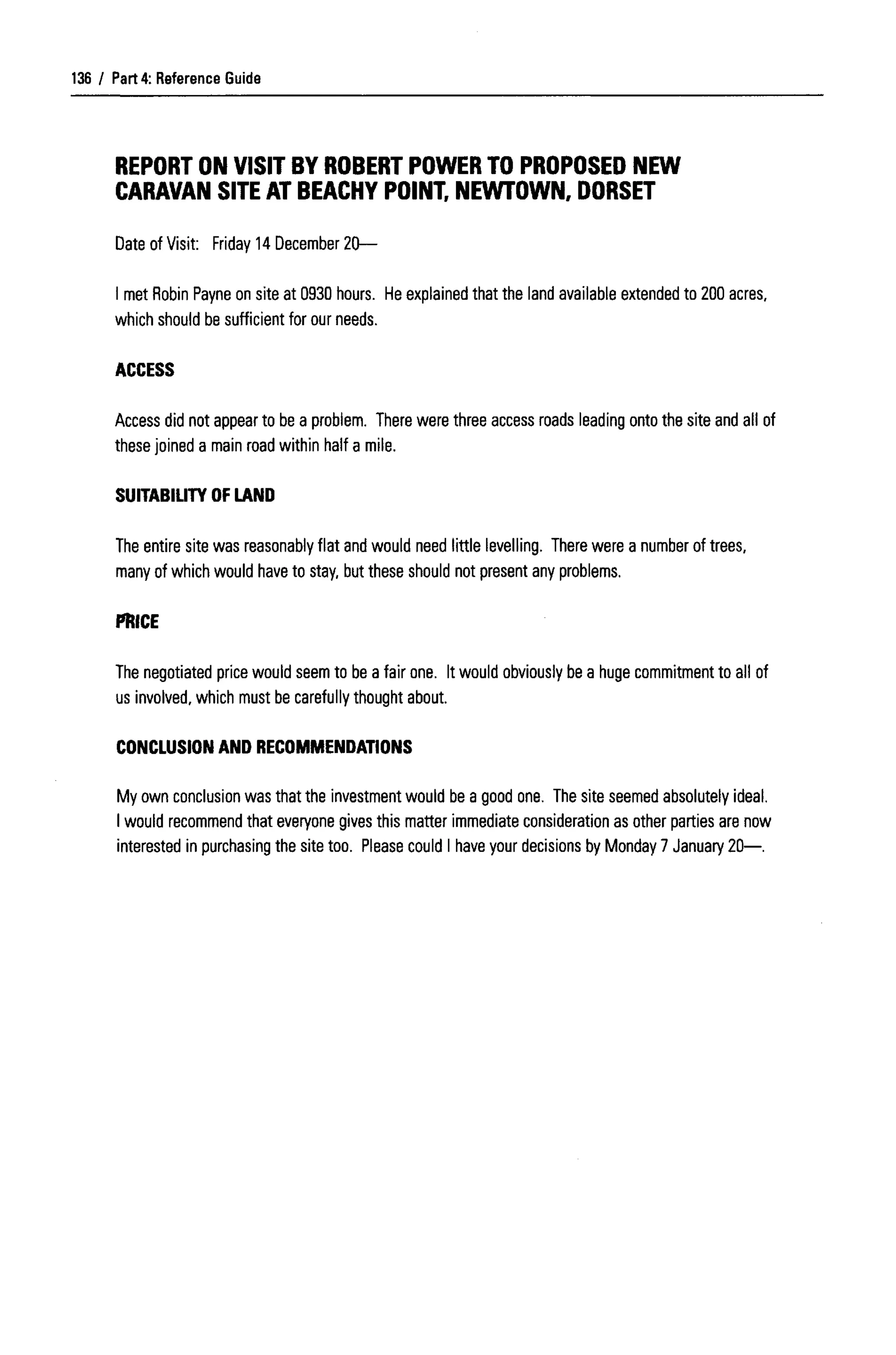 Part 4: Reference Guide
REPORT ON VISIT BY ROBERT POWER TO PROPOSED NEW
CARAVAN SITE AT BEACHY POINT, NEWTOWN, DORSET
Date of Visit: Friday 14 December20—
I met Robin Payne on site at 0930 hours. He explained that the land available extended to 200acres,
which should be sufficient for our needs.
ACCESS
Access did not appear to be a problem. There were three access roads leading onto the site and all of
these joined a main road within half a mile.
SUITABILITY OF LAND
The entire site was reasonably flat and would need little levelling. There were a number of trees,
many of which would have to stay, but these should not present any problems.
PRICE
The negotiated price would seem to be a fair one. It would obviously be a huge commitment to all of
us involved, which must be carefully thought about.
CONCLUSION AND RECOMMENDATIONS
My own conclusion was that the investment would be a good one. The site seemed absolutely ideal.
I would recommendthat everyone gives this matter immediate consideration as other parties are now
interested in purchasing the site too. Pleasecould I have your decisions by Monday 7 January 20—.
136
 