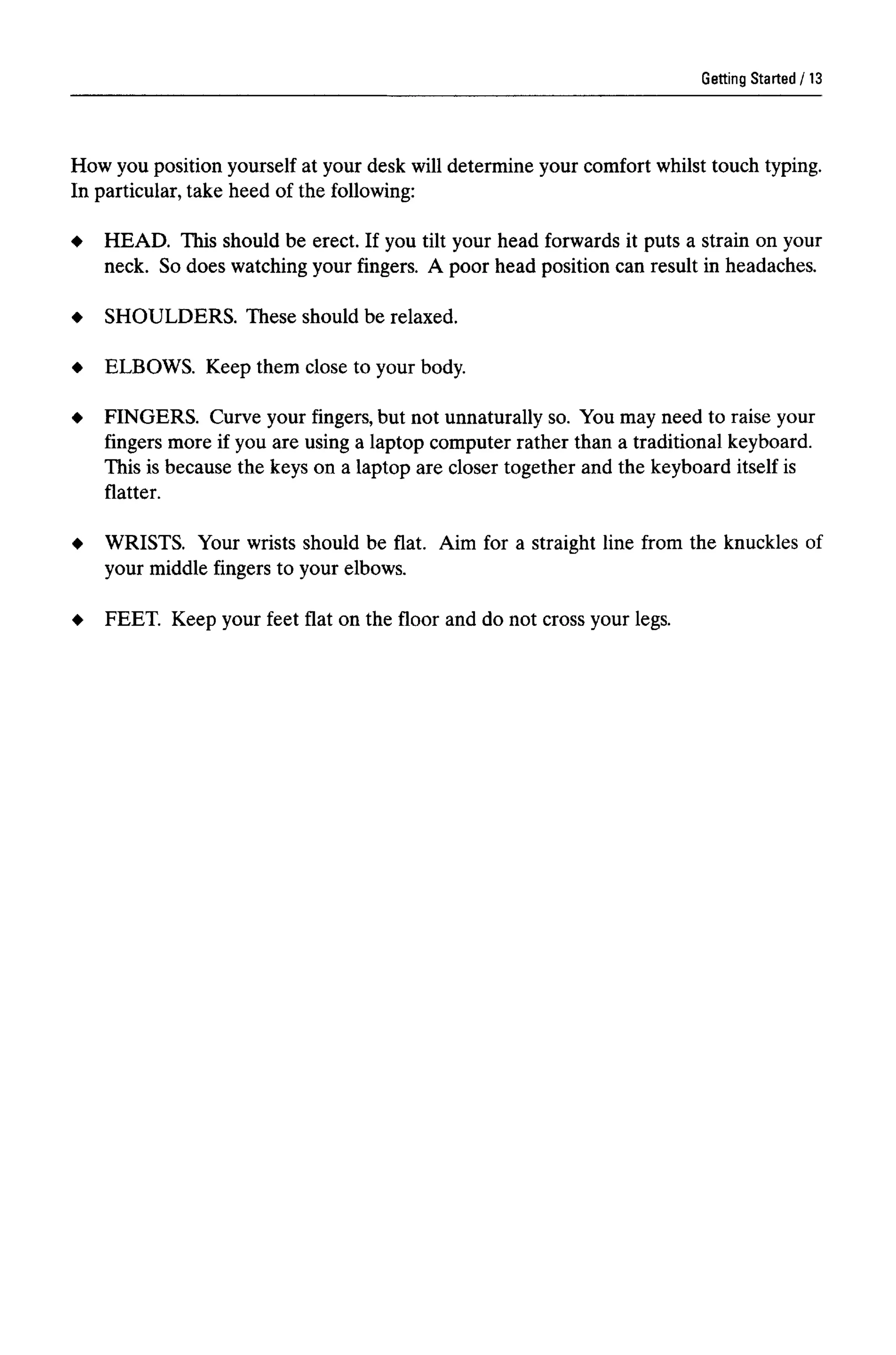 Getting Started
How you position yourself at your desk will determine your comfort whilst touch typing.
In particular, take heed of the following:
HEAD. This should be erect. If you tilt your head forwards it puts a strain on your
neck. So does watching your fingers. A poor head position can result in headaches.
SHOULDERS. These should be relaxed.
ELBOWS. Keep them close to your body.
FINGERS. Curve your fingers, but not unnaturally so. You may need to raise your
fingers more if you are using a laptop computer rather than a traditional keyboard.
This is because the keys on a laptop are closer together and the keyboard itself is
flatter.
WRISTS. Your wrists should be flat. Aim for a straight line from the knuckles of
your middle fingers to your elbows.
FEET. Keep your feet flat on the floor and do not cross your legs.
13
 