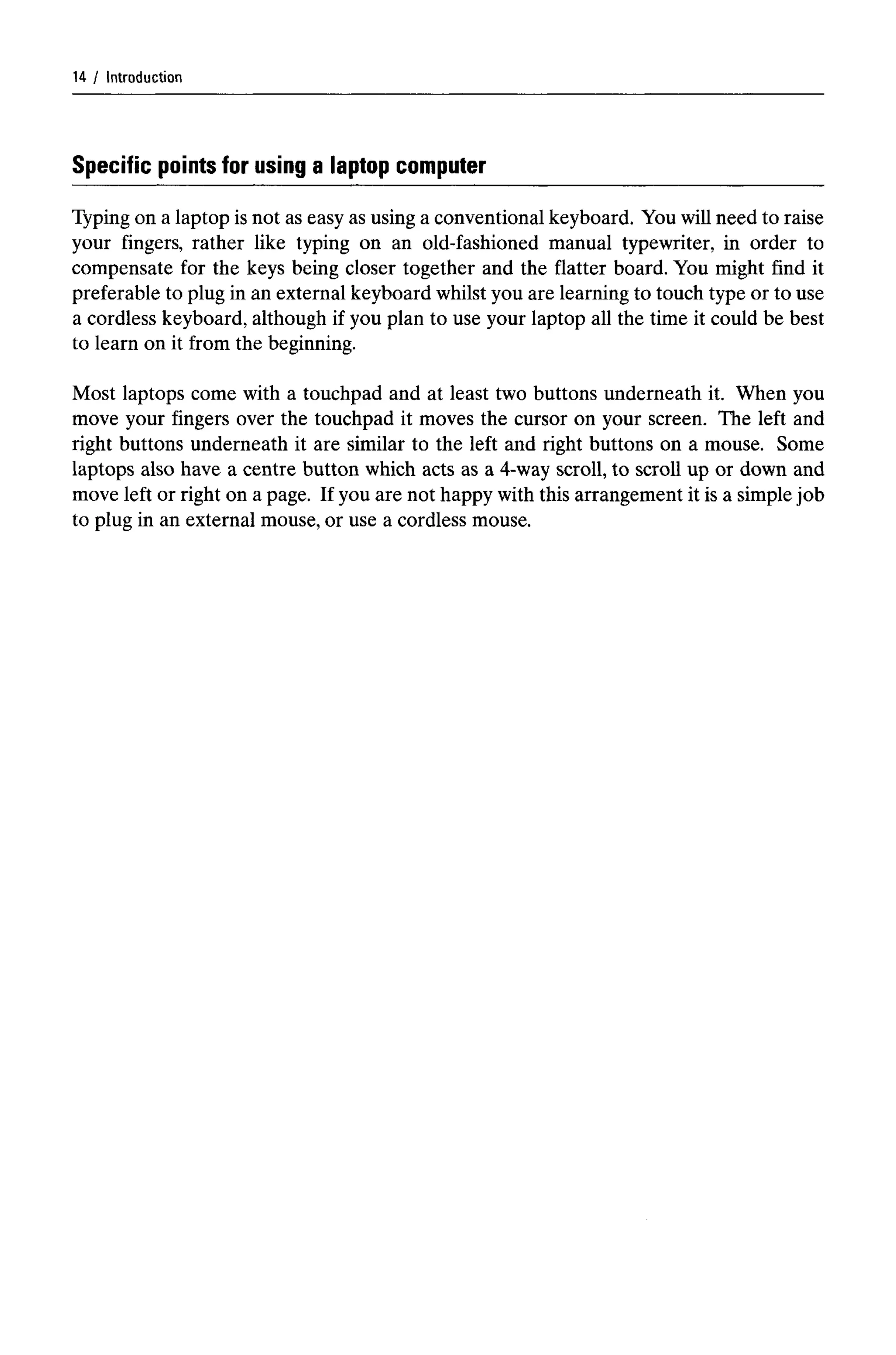 Introduction
Specific points for using a laptop computer
Typing on a laptop is not as easy as using a conventional keyboard. You will need to raise
your fingers, rather like typing on an old-fashioned manual typewriter, in order to
compensate for the keys being closer together and the flatter board. You might find it
preferable to plug in an external keyboard whilst you are learning to touch type or to use
a cordless keyboard, although if you plan to use your laptop all the time it could be best
to learn on it from the beginning.
Most laptops come with a touchpad and at least two buttons underneath it. When you
move your fingers over the touchpad it moves the cursor on your screen. The left and
right buttons underneath it are similar to the left and right buttons on a mouse. Some
laptops also have a centre button which acts as a 4-way scroll, to scroll up or down and
move left or right on a page. If you are not happy with this arrangement it is a simple job
to plug in an external mouse, or use a cordless mouse.
14
 