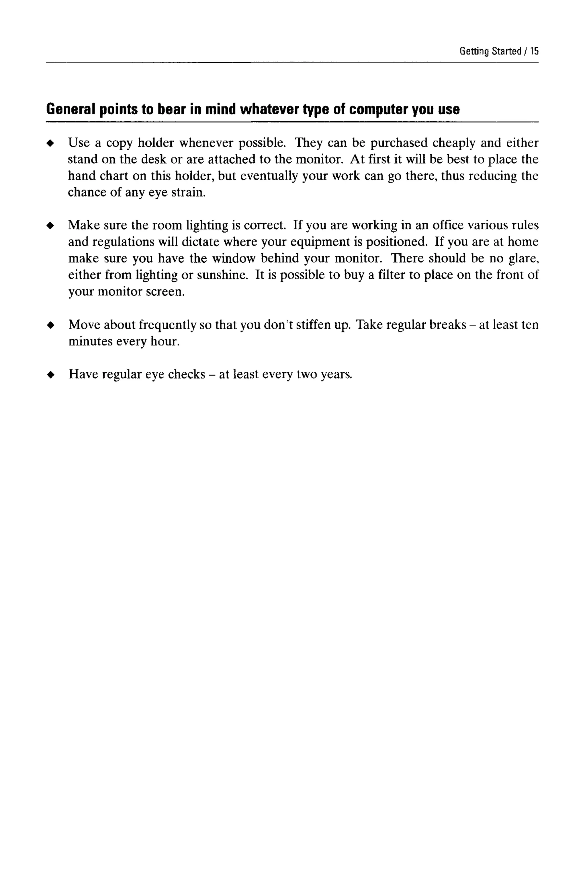 Getting Started
General points to bear in mind whatever type of computer you use
Use a copy holder whenever possible. They can be purchased cheaply and either
stand on the desk or are attached to the monitor. At first it will be best to place the
hand chart on this holder, but eventually your work can go there, thus reducing the
chance of any eye strain.
Make sure the room lighting is correct. If you are working in an office various rules
and regulations will dictate where your equipment is positioned. If you are at home
make sure you have the window behind your monitor. There should be no glare,
either from lighting or sunshine. It is possible to buy a filter to place on the front of
your monitor screen.
Move about frequently so that you don't stiffen up. Take regular breaks - at least ten
minutes every hour.
Have regular eye checks - at least every twoyears.
15
 
