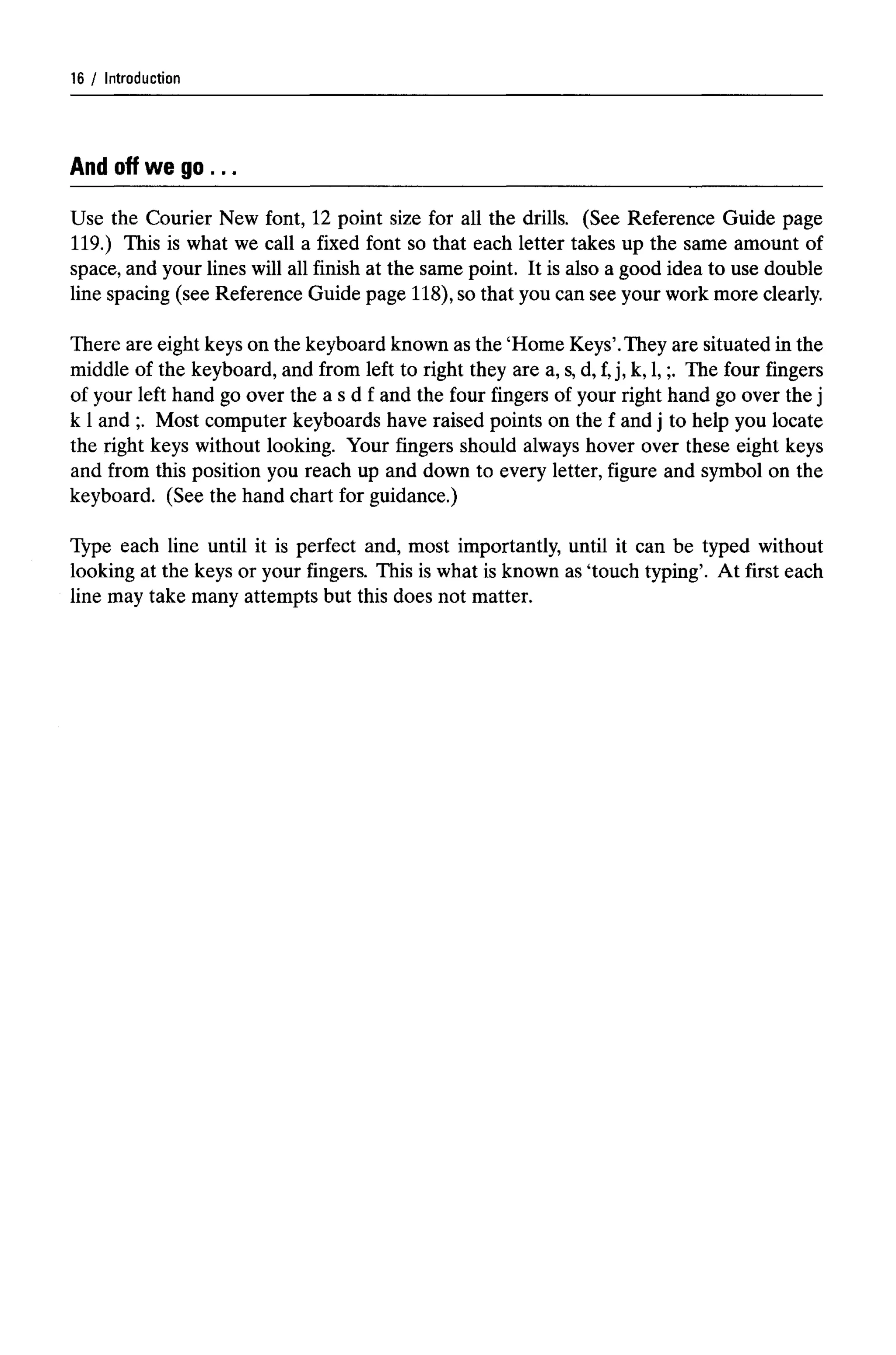 Introduction
And offwe go ...
Use the Courier New font, 12 point size for all the drills. (See Reference Guide page
119.) This is what we call a fixed font so that each letter takes up the same amount of
space, and your lines will all finish at the same point. It is also a good idea to use double
line spacing (see Reference Guide page 118), so that you can see your work more clearly.
There are eight keys on the keyboard known as the 'Home Keys'.They are situated in the
middle of the keyboard, and from left to right they are a, s,d, f,j, k, 1,;. The four fingers
of your left hand go over the a s d f and the four fingers of your right hand go over the j
k 1and ;. Most computer keyboards have raised points on the f and j to help you locate
the right keys without looking. Your fingers should always hover over these eight keys
and from this position you reach up and down to every letter, figure and symbol on the
keyboard. (See the hand chart for guidance.)
Type each line until it is perfect and, most importantly, until it can be typed without
looking at the keys or your fingers. This is what is known as 'touch typing'. At first each
line may take many attempts but this does not matter.
16 ,
 