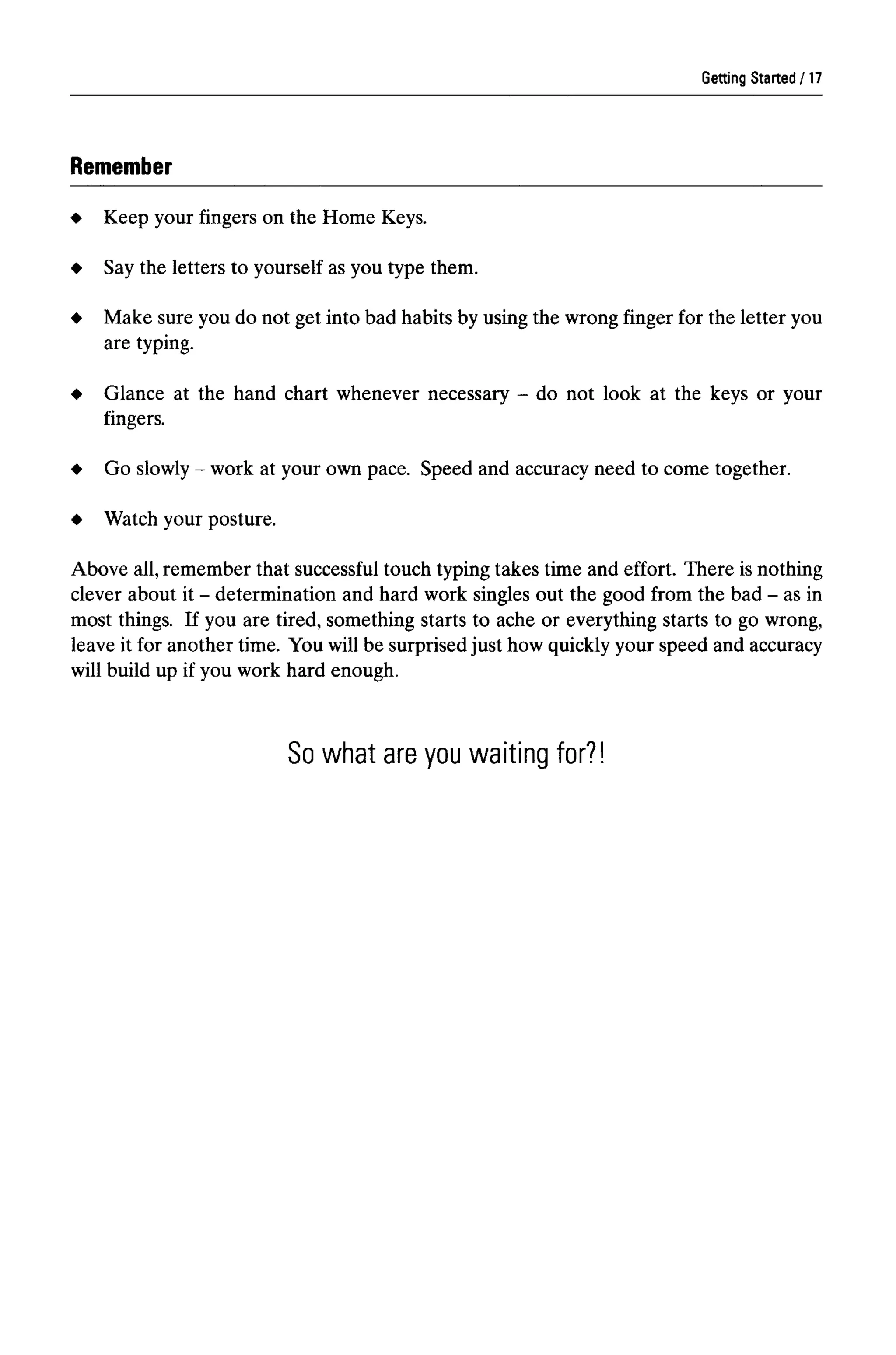 Getting Started
Remember
Keep your fingers on the Home Keys.
Say the letters to yourself as you type them.
Make sure you do not get into bad habits by using the wrong finger for the letter you
are typing.
Glance at the hand chart whenever necessary - do not look at the keys or your
fingers.
Go slowly- work at your ownpace. Speed and accuracy need to come together.
Watch your posture.
Above all,remember that successfultouch typing takes time and effort. There is nothing
clever about it - determination and hard work singles out the good from the bad - asin
most things. If you are tired, something starts to ache or everything starts to go wrong,
leave it for another time. You will be surprised just how quickly your speed and accuracy
will build up if you work hard enough.
So what are you waiting for?!
17
 