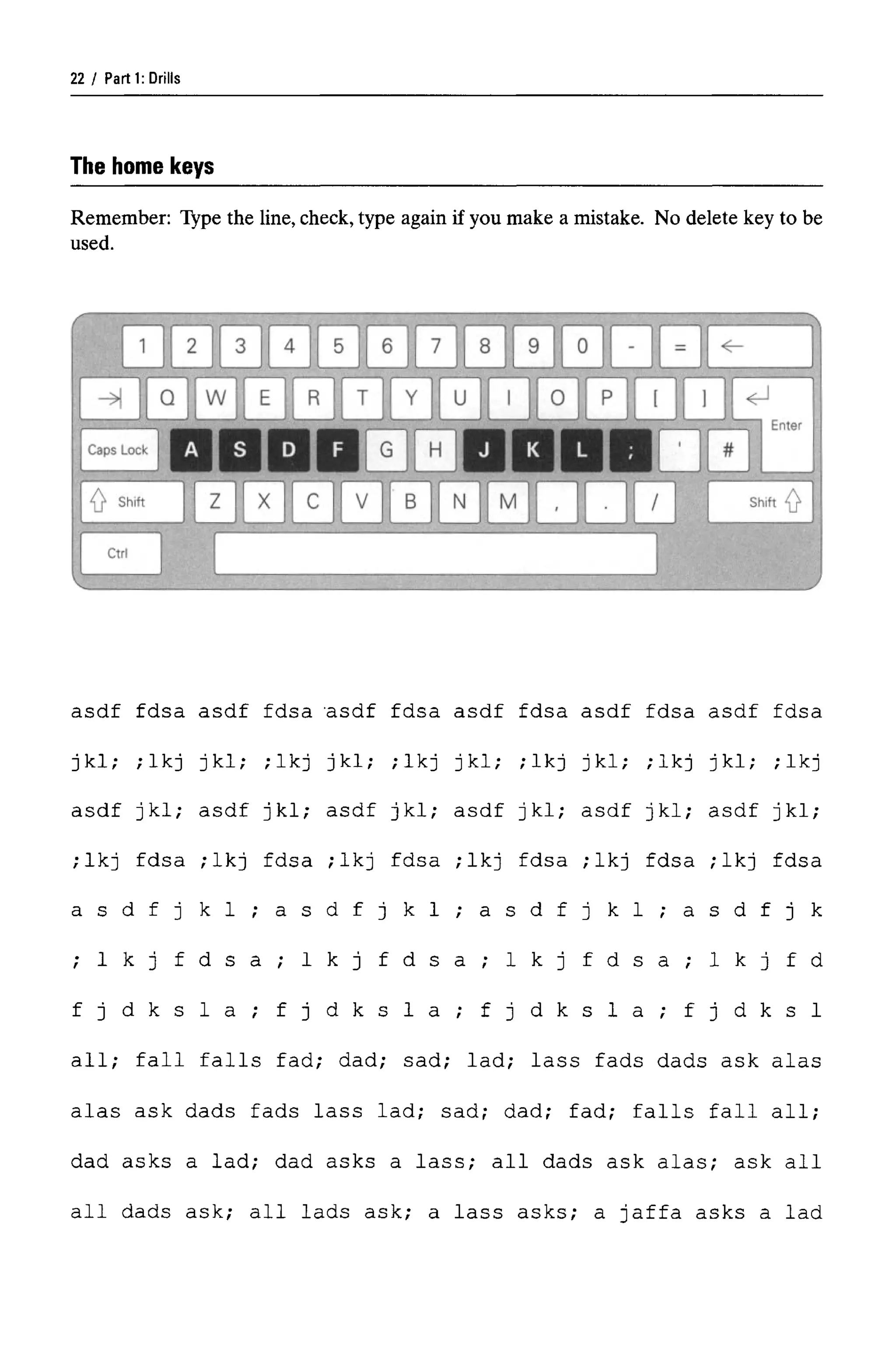 Parti: Drills
The home keys
Remember: Type the line, check, type again if you make a mistake. No delete key to be
used.
asdf fdsa asdf fdsa -
asdf fdsa asdf fdsa asdf fdsa asdf fdsa
jkl; ;lkj jkl; ;lkj jkl; ;lkj jkl; ;lkj jkl; ;lkj jkl; ;lkj
asdf jkl; asdf jkl; asdf jkl; asdf jkl; asdf jkl; asdf jkl;
;lkj fdsa ;lkj fdsa ;lkj fdsa ;lkj fdsa ;lkj fdsa ;lkj fdsa
a s d f j k 1 ; a s d f j k 1 ; a s d f j k 1 ; a s d f j k
; I k j f d s a ; 1 k j f d s a ; 1 k j f d s a ; 1 k j fd
f j d k s l a ; f j d k s l a ; f j d k s l a ; f j d k s l
all; fall falls fad; dad; sad; lad; lass fads dads ask alas
alas ask dads fads lass lad; sad; dad; fad; falls fall all;
dad asks a lad; dad asks a lass; all dads ask alas; ask all
all dads ask; all lads ask; a lass asks; a Jaffa asks a lad
22
 
