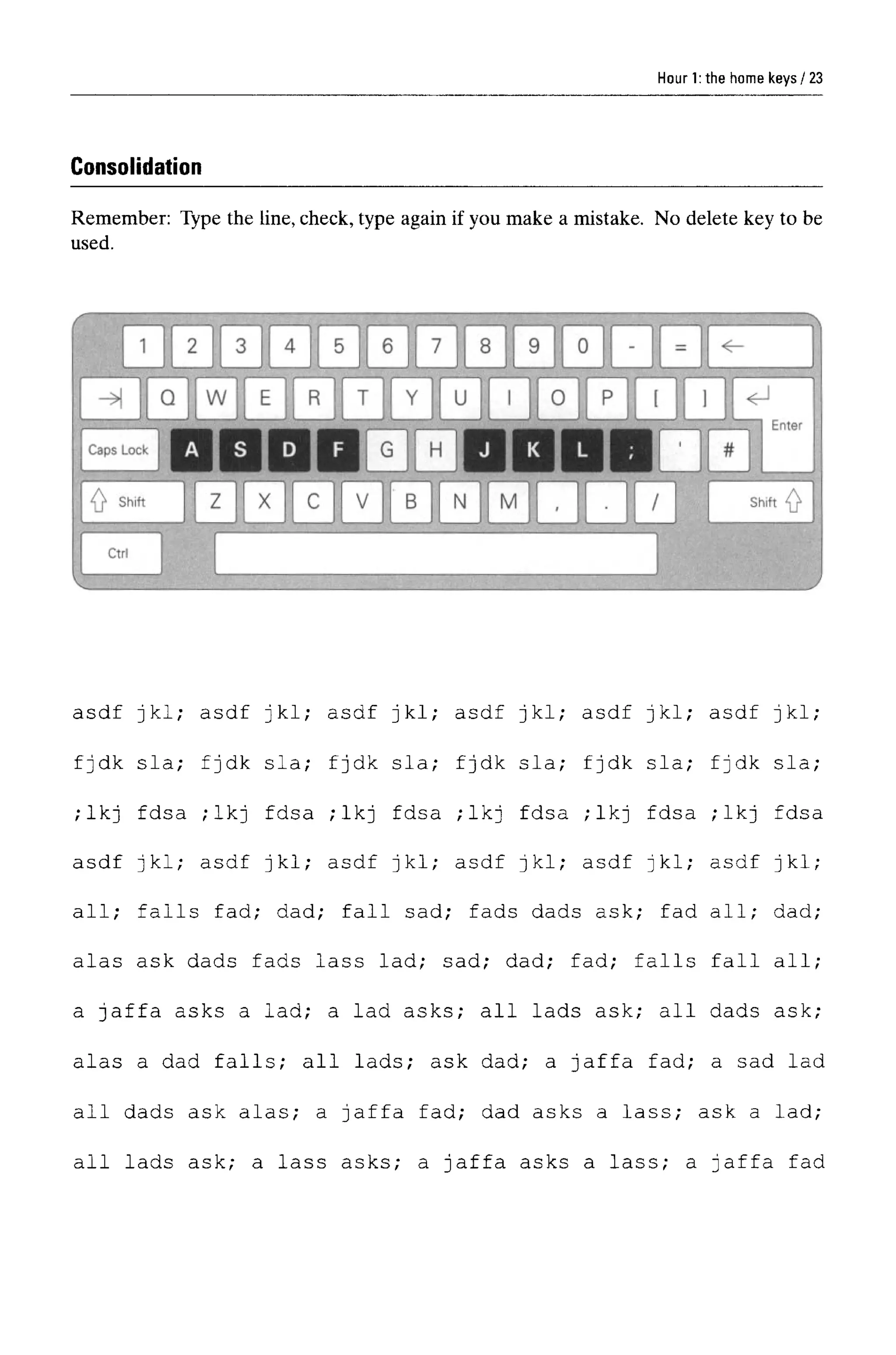 Hour 1:the home keys
Consolidation
Remember: Type the line, check, type again if you make a mistake. No delete key to be
used.
asdf jkl; asdf jkl; asdf jkl; asdf jkl; asdf jkl; asdf jkl;
fjdk sla; fjdk sla; fjdk sla; fjdk sla; fjdk sla; fjdk sla;
;lkj fdsa ;lkj fdsa ;lkj fdsa ;lkj fdsa ;lkj fdsa ;lkj fdsa
asdf jkl; asdf jkl; asdf jkl; asdf jkl; asdf jkl; asdf jkl;
all; falls fad; dad; fall sad; fads dads ask; fad all; dad;
alas ask dads fads lass lad; sad; dad; fad; falls fall all;
a Jaffa asks a lad; a lad asks; all lads ask; all dads ask;
alas a dad falls; all lads; ask dad; a Jaffa fad; a sad lad
all dads ask alas; a Jaffa fad; dad asks a lass; ask a lad;
all lads ask; a lass asks; a Jaffa asks a lass; a Jaffa fad
23
 