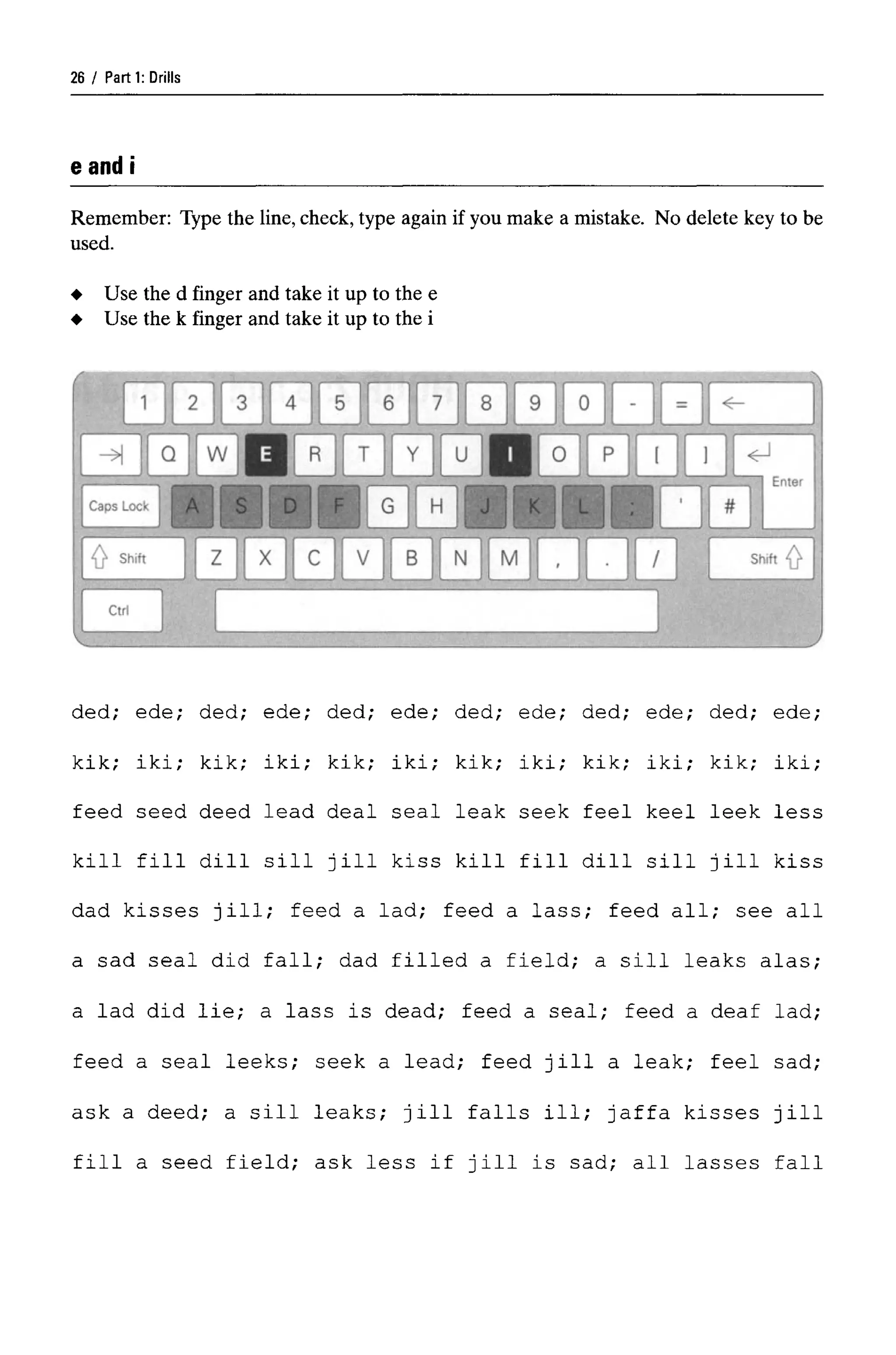 Parti: Drills
eand i
Remember: Type the line, check, type again if you make a mistake. No delete key to be
used.
ded; ede; ded; ede; ded; ede; ded; ede; ded; ede; ded; ede;
kik; iki; kik; iki; kik; iki; kik; iki; kik; iki; kik; iki;
feed seed deed lead deal seal leak seek feel keel leek less
kill fill dill sill jill kiss kill fill dill sill jill kiss
dad kisses jill; feed a lad; feed a lass; feed all; see all
a sad seal did fall; dad filled a field; a sill leaks alas;
a lad did lie; a lass is dead; feed a seal; feed a deaf lad;
feed a seal leeks; seek a lead; feed jill a leak; feel sad;
ask a deed; a sill leaks; jill falls ill; Jaffa kisses jill
fill a seed field; ask less if jill is sad; all lasses fall
26
Use the d finger and take it up to the e
Use the k finger and take it up to the i
 