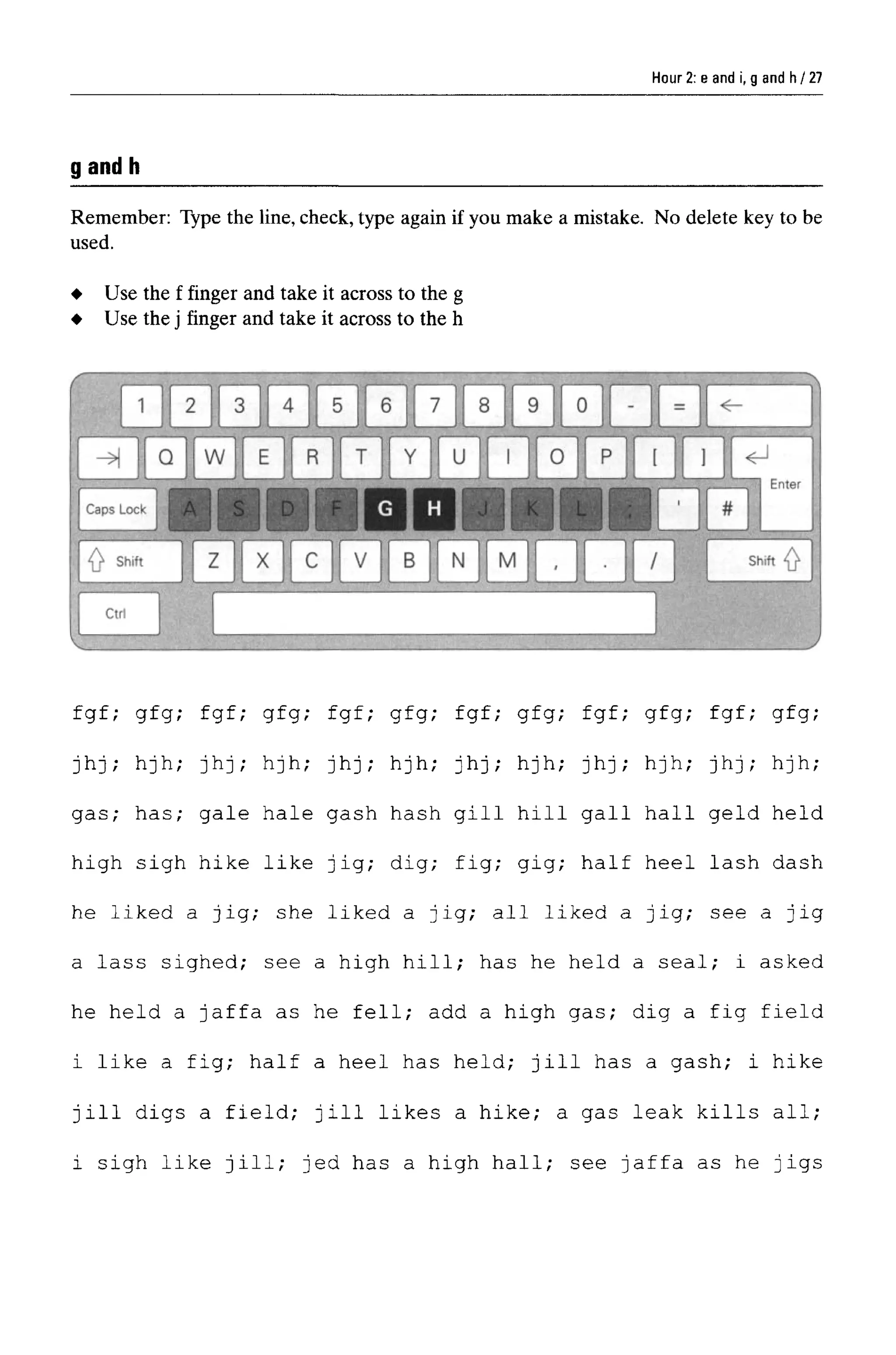 Hour 2: e and i, g and h
g and h
Remember: Type the line, check, type again if you make a mistake. No delete key to be
used.
fgf; gfg; fgf; gfg; fgf; gfg; fgf; gfg; fgf; gfg; fgf; gfg;
jhj; hjh; jhj; hjh; jhj; hjh; jhj; hjh; jhj; hjh; jhj; hjh;
gas; has; gale hale gash hash gill hill gall hall geld held
high sigh hike like jig; dig; fig; gig; half heel lash dash
he liked a jig; she liked a jig; all liked a jig; see a jig
a lass sighed; see a high hill; has he held a seal; i asked
he held a Jaffa as he fell; add a high gas; dig a fig field
i like a fig; half a heel has held; Jill has a gash; i hike
jill digs a field; Jill likes a hike; a gas leak kills all;
i sigh like jill; jed has a high hall; see Jaffa as he jigs
Use the f finger and take it across to the g
Use the j finger and take it across to the h
27
 