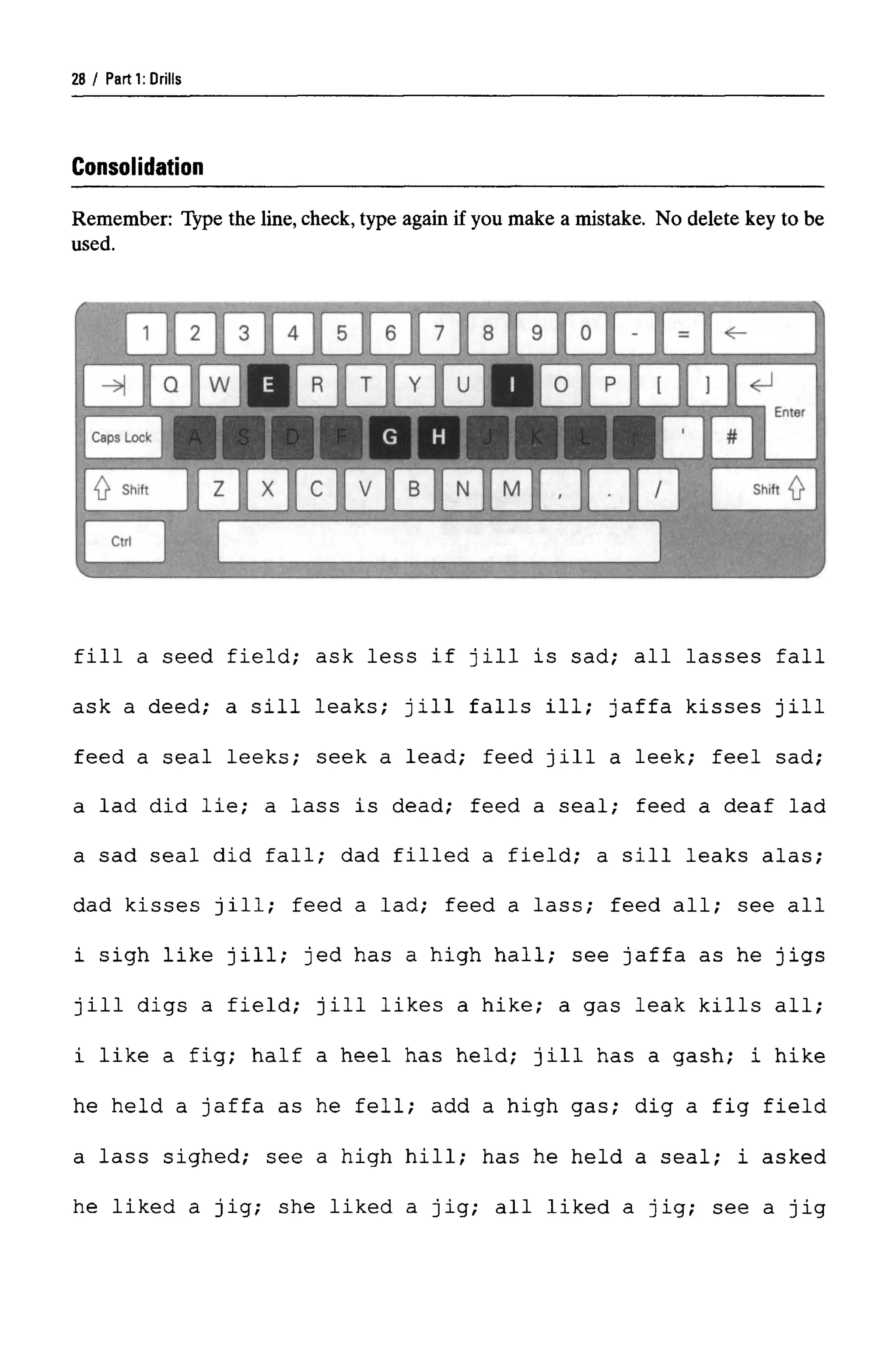 Parti: Drills
Consolidation
Remember: Type the line, check, type again if you make a mistake. No delete key to be
used.
fill a seed field; ask less if Jill is sad; all lasses fall
ask a deed; a sill leaks; Jill falls ill; Jaffa kisses Jill
feed a seal leeks; seek a lead; feed Jill a leek; feel sad;
a lad did lie; a lass is dead; feed a seal; feed a deaf lad
a sad seal did fall; dad filled a field; a sill leaks alas;
dad kisses Jill; feed a lad; feed a lass; feed all; see all
i sigh like jill; jed has a high hall; see Jaffa as he jigs
jill digs a field; jill likes a hike; a gas leak kills all;
i like a fig; half a heel has held; jill has a gash; i hike
he held a Jaffa as he fell; add a high gas; dig a fig field
a lass sighed; see a high hill; has he held a seal; i asked
he liked a jig; she liked a jig; all liked a jig; see a jig
28
 
