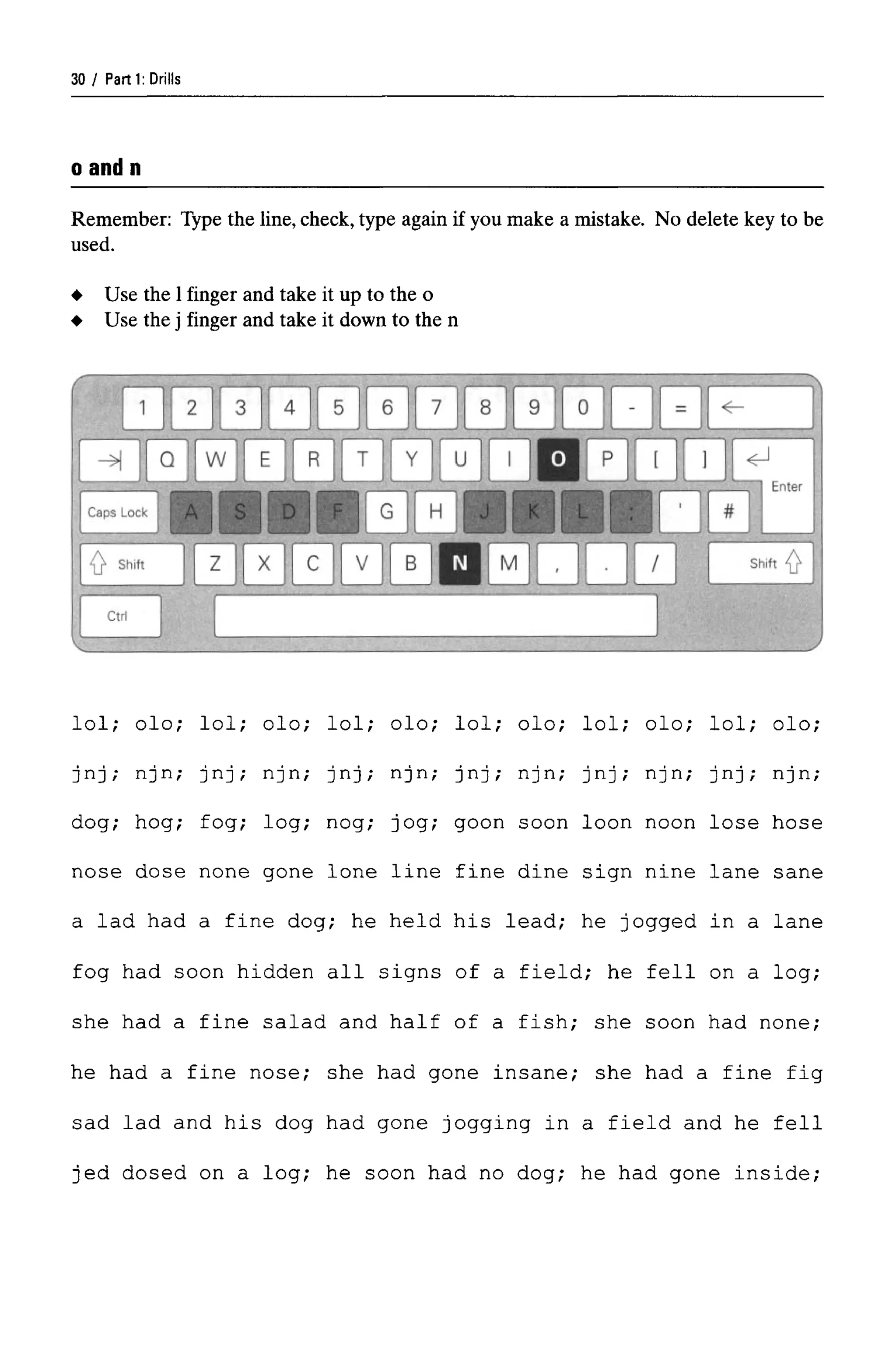 Parti: Drills
o and n
Remember: Type the line, check,type again if you make a mistake. No delete key to be
used.
lol; olo; lol; olo; lol; olo; lol; olo; lol; olo; lol; olo;
jnj; njn; jnj; njn; jnj; njn; jnj; njn; jnj; njn; jnj; njn;
dog; hog; fog; log; nog; jog; goon soon loon noon lose hose
nose dose none gone lone line fine dine sign nine lane sane
a lad had a fine dog; he held his lead; he jogged in a lane
fog had soon hidden all signs of a field; he fell on a log;
she had a fine salad and half of a fish; she soon had none;
he had a fine nose; she had gone insane; she had a fine fig
sad lad and his dog had gone jogging in a field and he fell
jed dosed on a log; he soon had no dog; he had gone inside;
Use the 1 finger and take it up to the o
Use the j finger and take it down to the n
30
 