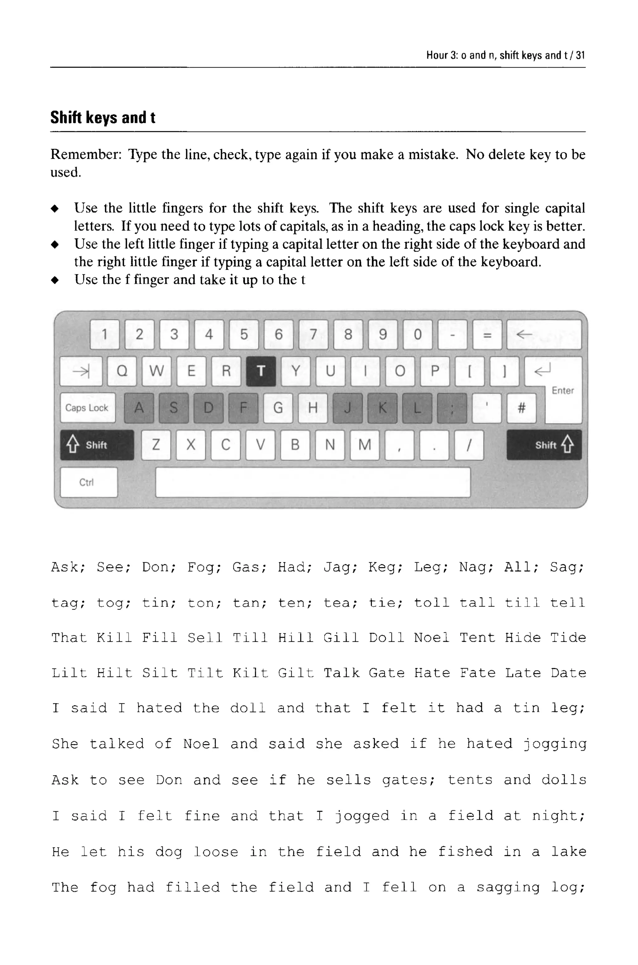 Hour 3: o and n, shift keys and t
Shift keys and t
Remember: Type the line,check, type again if you make a mistake. No delete key to be
used.
Ask; See; Don; Fog; Gas; Had; Jag; Keg; Leg; Nag; All; Sag;
tag; tog; tin; ton; tan; ten; tea; tie; toll tall till tell
That Kill Fill Sell Till Hill Gill Doll Noel Tent Hide Tide
Lilt Hilt Silt Tilt Kilt Gilt Talk Gate Hate Fate Late Date
I said I hated the doll and that I felt it had a tin leg;
She talked of Noel and said she asked if he hated jogging
Ask to see Don and see if he sells gates; tents and dolls
I said I felt fine and that I jogged in a field at night;
He let his dog loose in the field and he fished in a lake
The fog had filled the field and I fell on a sagging log;
31
Use the little fingers for the shift keys. The shift keys are used for single capital
letters. If you need to type lots of capitals,as in a heading,the caps lock key is better.
Use the left little finger if typing a capital letter on the right side of the keyboard and
the right little finger if typing a capital letter on the left side of the keyboard.
Use the f finger and take it up to the t
 