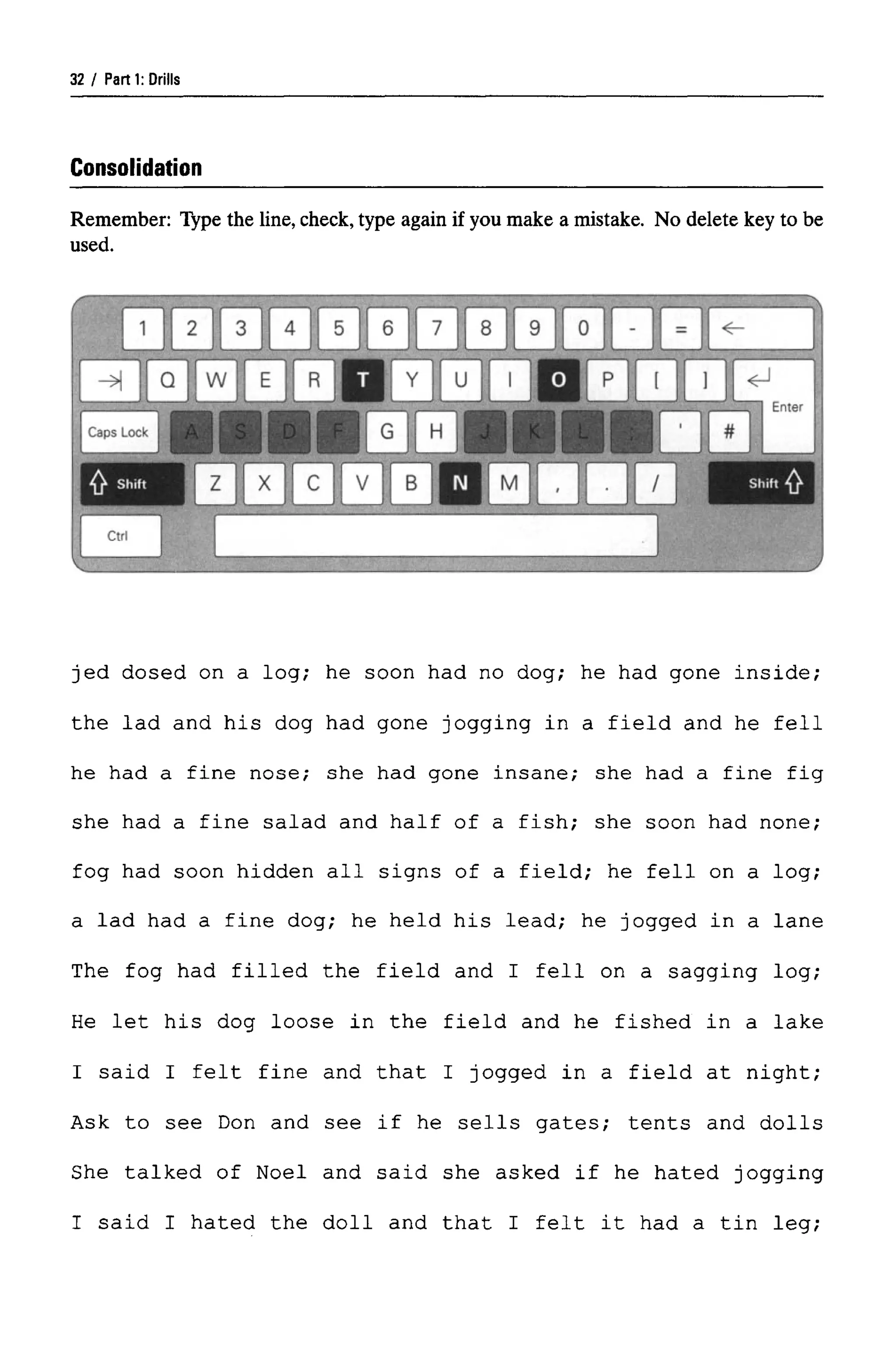 Parti: Drills
Consolidation
Remember: Type the line, check, type again if you make a mistake. No delete key to be
used.
jed dosed on a log; he soon had no dog; he had gone inside;
the lad and his dog had gone jogging in a field and he fell
he had a fine nose; she had gone insane; she had a fine fig
she had a fine salad and half of a fish; she soon had none;
fog had soon hidden all signs of a field; he fell on a log;
a lad had a fine dog; he held his lead; he jogged in a lane
The fog had filled the field and I fell on a sagging log;
He let his dog loose in the field and he fished in a lake
I said I felt fine and that I jogged in a field at night;
Ask to see Don and see if he sells gates; tents and dolls
She talked of Noel and said she asked if he hated jogging
I said I hated the doll and that I felt it had a tin leg;
32
 
