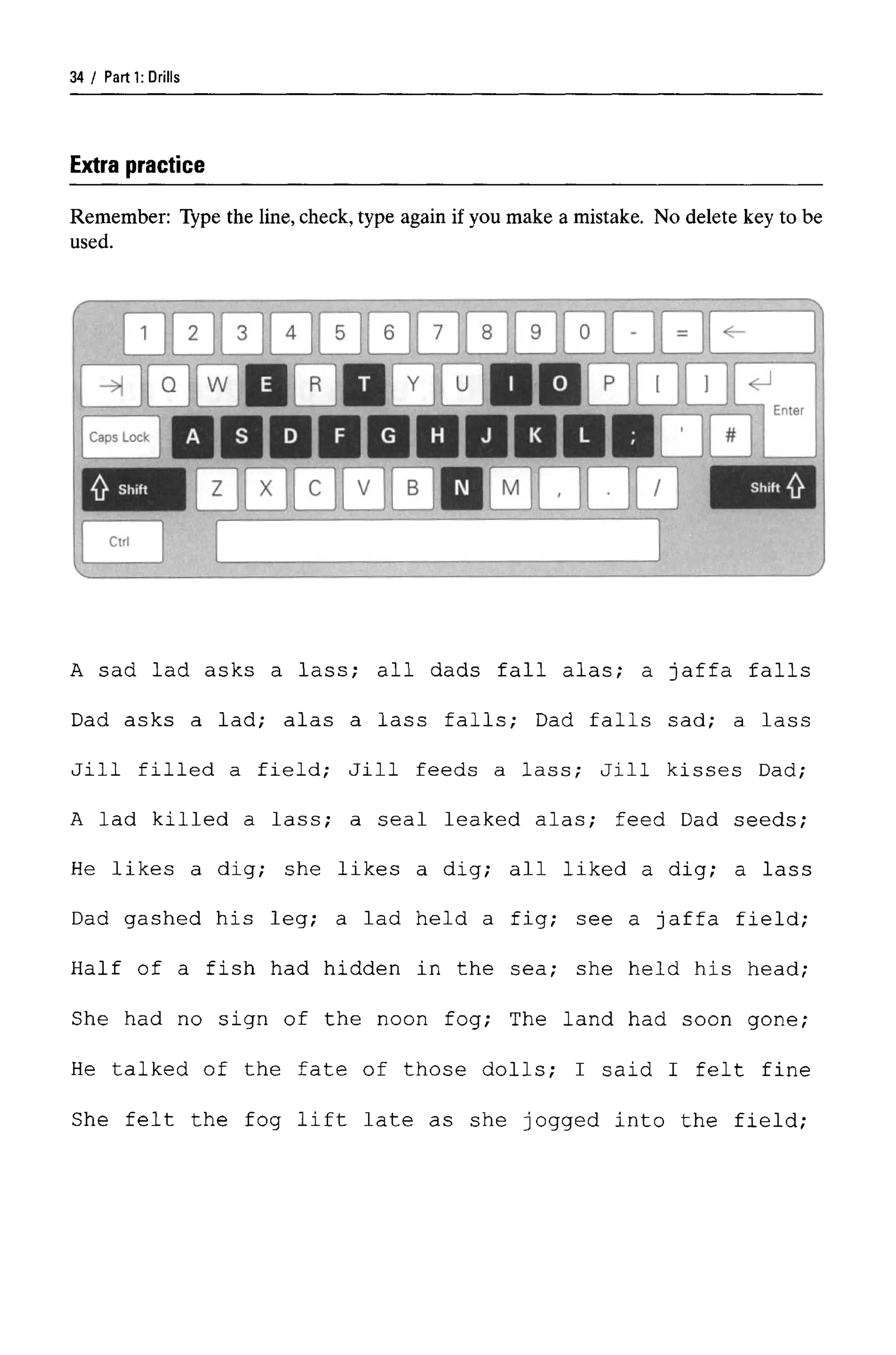 Parti: Drills
Extra practice
Remember: Type the line, check, type again if you make a mistake. No delete key to be
used.
A sad lad asks a lass; all dads fall alas; a Jaffa falls
Dad asks a lad; alas a lass falls; Dad falls sad; a lass
Jill filled a field; Jill feeds a lass; Jill kisses Dad;
A lad killed a lass; a seal leaked alas; feed Dad seeds;
He likes a dig; she likes a dig; all liked a dig; a lass
Dad gashed his leg; a lad held a fig; see a Jaffa field;
Half of a fish had hidden in the sea; she held his head;
She had no sign of the noon fog; The land had soon gone;
He talked of the fate of those dolls; I said I felt fine
She felt the fog lift late as she jogged into the field;
34
 