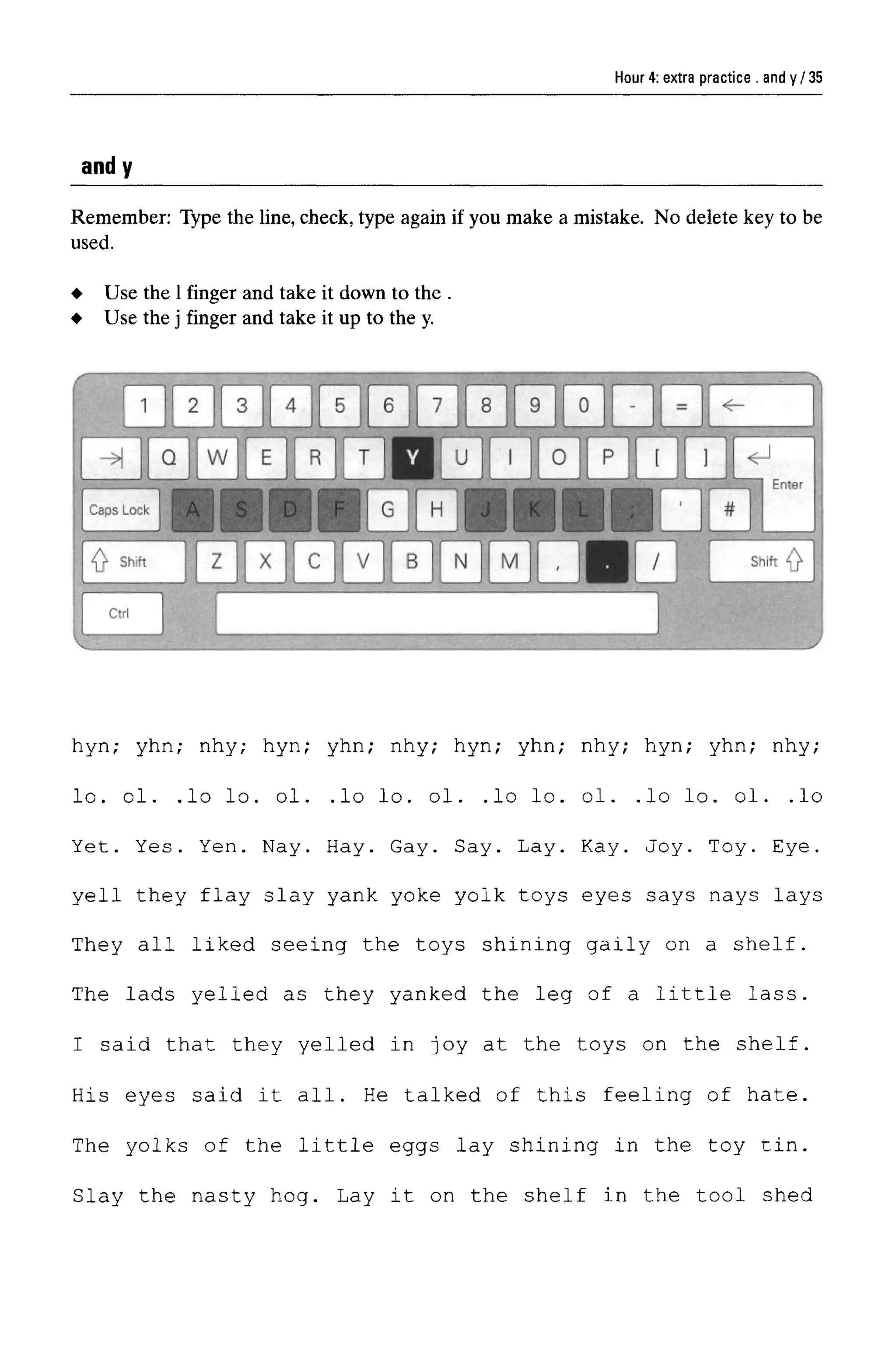 Hour 4: extra practice . and y
andy
Remember: Type the line, check, type again if you make a mistake. No delete key to be
used.
hyn; yhn; nhy; hyn; yhn; nhy; hyn; yhn; nhy; hyn; yhn; nhy;
lo. ol. .lo lo. ol. .lo lo. ol. .lo lo. ol. .lo lo. ol. .lo
Yet. Yes. Yen. Nay. Hay. Gay. Say. Lay. Kay. Joy. Toy. Eye.
yell they flay slay yank yoke yolk toys eyes says nays lays
They all liked seeing the toys shining gaily on a shelf.
The lads yelled as they yanked the leg of a little lass.
I said that they yelled in joy at the toys on the shelf.
His eyes said it all. He talked of this feeling of hate.
The yolks of the little eggs lay shining in the toy tin.
Slay the nasty hog. Lay it on the shelf in the tool shed
Use the 1 finger and take it down to the .
Use the j finger and take it up to the y.
35
 